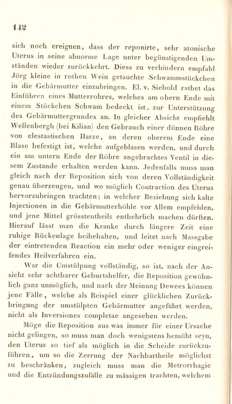 sich noch ereignen, dass der reponirte, sehr atonische Uterus in seine abnorme Lage unter begünstigenden Um- ständen wieder zuriickkehrt. Diess zu verhindern empfahl Jörg kleine in rothen Wein getauchte Schwammstückchen in die Gebärmutter einzubringen. El. v. Siebold rathet das Einführen eines Mutterrohres, welches am obern Ende mit einem Stückchen Schwam bedeckt ist, zur Unterstützung Ö des Gebärmuttergrundes an. In gleicher Absicht empfiehlt Wellenbergh (bei Kilian) den Gebrauch einer dünnen Röhre von clestastischen Harze, an deren oberem Ende eine Blase befestigt ist, welche aufgeblasen werden, und durch ein am untern Ende der Röhre angebrachtes Ventil in die- sem Zustande erhalten werden kann. Jedenfalls muss man gleich nach der Reposition sich von deren Vollständigkeit genau überzeugen, und wo möglich Contraction des Uterus hervorzubringen trachten; in welcher Beziehung sich kalte Injectionen in die Gebärmutterhöhle vor Allem empfehlen, und jene Mittel grösstentheils entbehrlich machen dürften. Hierauf lässt man die Kranke durch längere Zeit eine ruhige Rückenlage beibehalten, und leitet nach Massgahe der eintretenden Reaction ein mehr oder weniger eingrei- fendes Heilverfahren ein. War die Umstülpung vollständig, so ist, nach der An- sicht sehr achtbarer Geburtshelfer, die Reposition gewöhn- lich ganz unmöglich, und nach der Meinung Dewees können jene Fälle, welche als Beispiel einer glücklichen Zuriick- bringung der umstülpten Gebärmutter angeführt werden, nicht als Inversioncs completae angesehen werden. Möge die Reposition aus was immer für einer Ursache nicht gelingen, so muss man doch wenigstens bemüht sevn, den Uterus so tief als möglich in die Scheide zurückzu- führen, um so die Zerrung der Nachbartheile möglichst zu beschränken, zugleich muss man die Metrorrhagie und die Entzündungszufällc zu massigen trachten, welchem