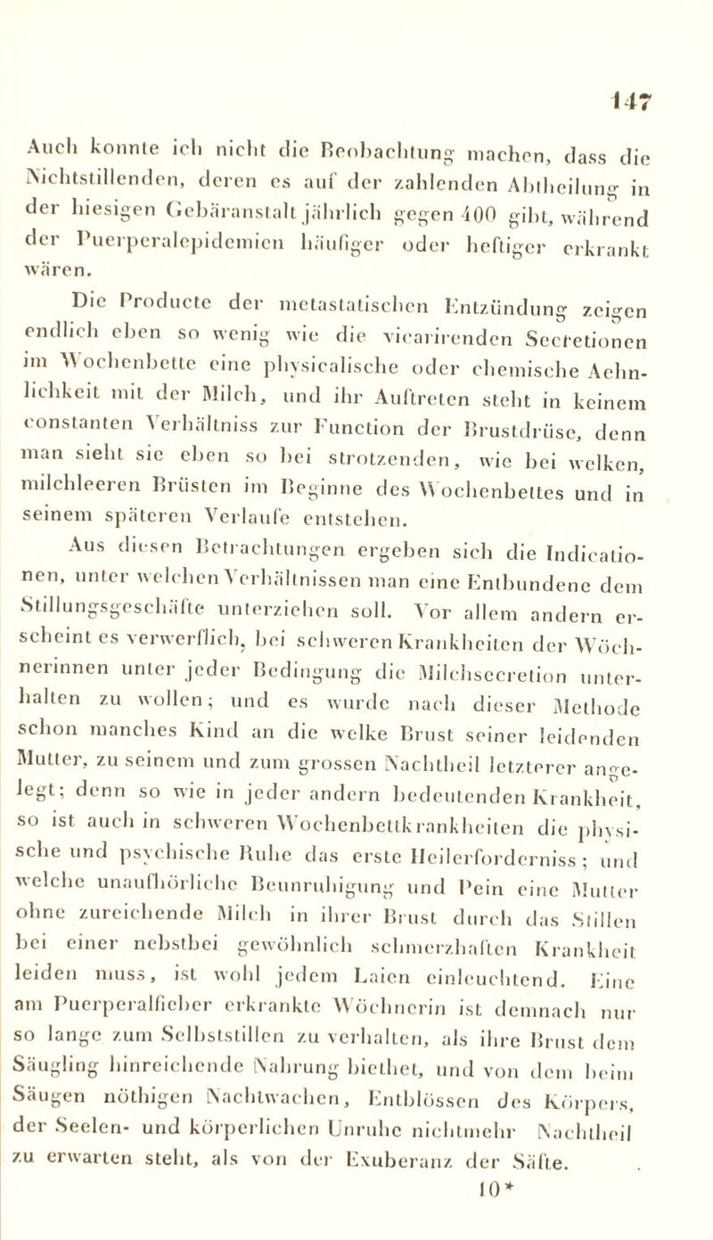 Auch konnte ich nicht die Beobachtung machen, dass die Nichtstillenden, deren es auf der zahlenden Abtheilung in der hiesigen Gebäranstalt jährlich gegen 400 gibt, während der Puerperalepidemicn häufiger oder heftiger erkrankt wären. Die I roducte der metastatischen Entzündung zeigen endlich eben so wenig wie die vicarirenden Secfetionen im Wochenbette eine physicalische oder chemische Aehn- lichkeit mit der Milch, und ihr Auftreten steht in keinem eonstanten Verhältniss zur Function der Brustdrüse, denn man sieht sic eben so bei strotzenden, wie bei welken, milchleeren Brüsten im Beginne des Wochenbettes und in seinem späteren Verlaufe entstehen. Aus diesen Betrachtungen ergeben sich die Indicatio- nen, unter welchen Verhältnissen man eine Entbundene dem Stillungsgeschäfte unterziehen soll. Vor allem andern er- scheint es verwerflich, bei schweren Krankheiten der Wöch- nerinnen unter jeder Bedingung die Milchsecretion unter- halten zu wollen; und es wurde nach dieser Methode schon manches Kind an die welke Brust seiner leidenden Mutter, zu seinem und zum grossen Nachtheil letzterer arme- legt; denn so wie in jeder andern bedeutenden Krankheit, so ist auch in schweren Wochenbettkrankheiten die physi- sche und psychische Ruhe das erste Heilerforderniss ; und welche unaufhörliche Beunruhigung und Bein eine Mutter ohne zureichende Milch in ihrer Brust durch das Stillen bei einer nebstbei gewöhnlich schmerzhaften Krankheit leiden muss, ist wohl jedem Laien einleuchtend. Ihne am Puerperalfieber erkrankte Wöchnerin ist demnach nur so lange zum Selbststillen zu verhalten, als ihre Brust dem Säugling hinreichende Nahrung biethet, und von dem beim Säugen nöthigen Nachtwachen, Entblüssen des Körpers, der Seelen- und körperlichen Unruhe nichtmehr Nachtheil zu erwarten steht, als von der Exuberanz der Säfte. 10*