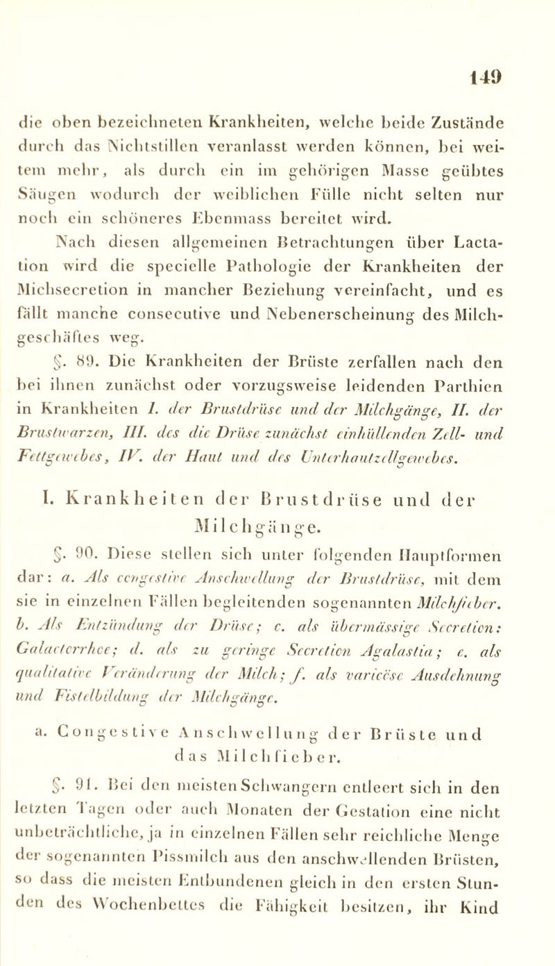 141) die oben bezeiclineten Krankheiten, welche beide Zustände durch das Nichtstillen veranlasst werden können, hei wei- tem mehr, als durch ein im gehörigen Masse geübtes Säugen wodurch der weiblichen Fülle nicht selten nur noch ein schöneres Ebenmass bereitet wird. Nach diesen allgemeinen Betrachtungen über Lacta- tion wird die specielle Pathologie der Krankheiten der Michsecretion in mancher Beziehung vereinfacht, und es fällt manche consecutive und Nebenerscheinung des Milch- geschäftes weg. §. 89. Die Krankheiten der Brüste zerfallen nach den bei ihnen zunächst oder vorzugsweise leidenden Parthien in Krankheiten I. der Brustdrüse und der Milchgänge, II. der Brustwarzen, III. des die Drüse zunächst ein hüll enden Zell- unel Fettgewebes, IT. der Haut und des Unterhautzclfgewebes. I. Krankheiten der Brustdrüse und der Mi 1 chgänge. §. 90. Diese stellen sich unter folgenden Hauptformen dar : a. Als ccnges/ivr Anschwellung der Brustdrüse, mit dem sie in einzelnen Fällen begleitenden sogenannten MilchJ/tber. b. Als Entzündung der Drüse; c. als übermässige Scerelicn: Galactcrrhce; d. als zu geringe Secreticn Agalastia; c. als qualitative Veränderung der Milch; f. als variccsc Ausdehnung und Fistelbildung der Milchgänge. a. Congcstive Anschwellung der Brüste und das M i 1 c h fi e b e r. §■ 91. Bei den meisten Schwängern entleert sich in den letzten 1 agen oder auch Monaten der Gestation eine nicht unbeträchtliche, ja in einzelnen Fällen sehr reichliche Menge der sogenannten Pissmilch aus den anschwellenden Brüsten, so dass die meisten Entbundenen gleich in den ersten Stun- den des Wochenbettes die Fähigkeit besitzen, ihr Kind