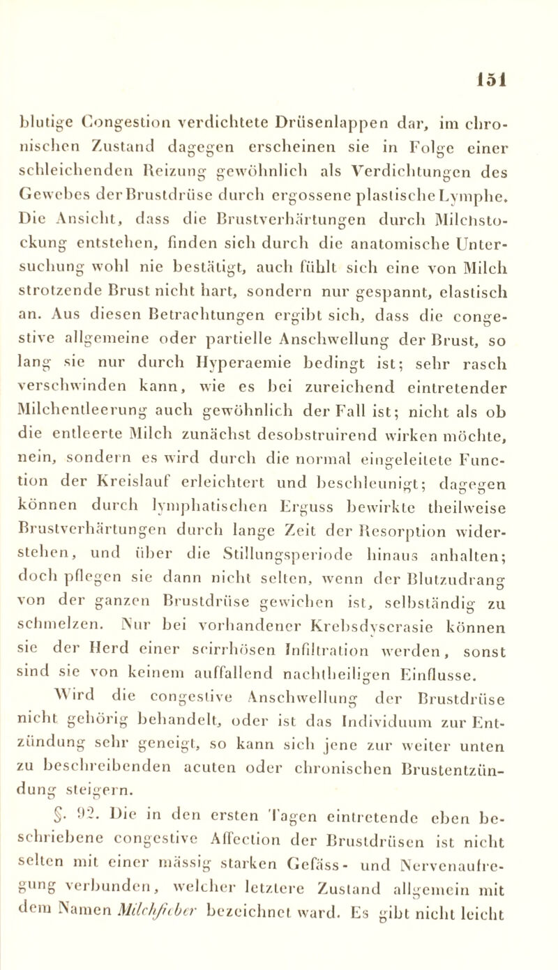 blutige Gongestion verdichtete Drüsenlappen dar, im chro- nischen Zustand dagegen erscheinen sie in Folge einer schleichenden Heizung gewöhnlich als Verdichtungen des Gewebes der Brustdrüse durch ergossene plastische Lymphe. Die Ansicht, dass die Brustverhärtungen durch Milchsto- ckung entstehen, finden sich durch die anatomische Unter- suchung wohl nie bestätigt, auch fühlt sich eine von Milch strotzende Brust nicht hart, sondern nur gespannt, elastisch an. Aus diesen Betrachtungen ergibt sich, dass die conge- stive allgemeine oder partielle Anschwellung der Brust, so lang sie nur durch Hyperaemie bedingt ist; sehr rasch verschwinden kann, wie es bei zureichend eintretender Milchentleerung auch gewöhnlich der Fall ist; nicht als ob die entleerte Milch zunächst desobstruirend wirken möchte, nein, sondern es wird durch die normal eingeleilete Func- tion der Kreislauf erleichtert und beschleunigt; dagegen können durch lymphatischen Erguss bewirkte theilweise Brustverhärtungen durch lange Zeit der Resorption wider- stehen, und über die Stillungsperiode hinaus anhalten; doch pflegen sie dann nicht selten, wenn der Blutzudrang von der ganzen Brustdrüse gewichen ist, selbständig zu schmelzen. Nur bei vorhandener Krebsdvscrasie können sie der Herd einer scirrhösen Infiltration werden, sonst sind sie von keinem auffallend nachtheiligen Einflüsse. A\ ird die congeslive Anschwellung der Brustdrüse nicht gehörig behandelt, oder ist das Individuum zur Ent- zündung sehr geneigt, so kann sieh jene zur weiter unten zu beschreibenden acuten oder chronischen Brustentzün- dung steigern. §• 92* Die in den ersten Tagen eintretende eben be- schriebene congestive Affeclion der Brustdrüsen ist nicht selten mit einer massig starken Gefäss- und Nervenaufre- gung verbunden, welcher letztere Zustand allgemein mit dem Namen Mdchfcber bezeichnet ward. Es gibt nicht leicht