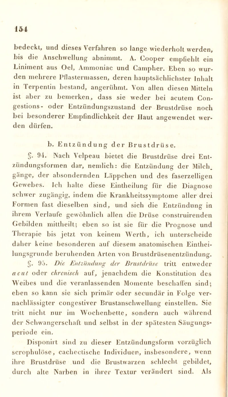 bedeckt, und dieses \ erfahren so lange wiederholt werden, bis die Anschwellung abnimmt. A. Cooper empfiehlt ein Liniment aus Oel, Ammoniac und Campher. Eben so wur- den mehrere Pnaslermassen, deren hauptsächlichster Inhalt in Terpentin bestand, angerühmt. Von allen diesen Mitteln ist aber zu bemerken, dass sie weder bei acutem Con- gestions- oder Entzündungszustand der Brustdrüse noch bei besonderer Empfindlichkeit der Haut angewendet wer- den dürfen. b. Entzündung der Brustdrüse. §• 94. Nach Velpeau bietet die Brustdrüse drei Ent- zündungsformen dar, nemlich: die Entzündung der Milch, gänge, der absondernden Läppchen und des faserzelligen Gewebes. Ich halte diese Eintheilung für die Diagnose schwer zugängig, indem die Krankheitssymptome aller drei formen fast dieselben sind, und sich die Entzündung in ih rem Verlaufe gewöhnlich allen die Drüse construirenden Gebilden mittheilt; eben so ist sie für die Prognose und Therapie bis jetzt von keinem Werth, ich unterscheide daher keine besonderen auf diesem anatomischen Einthei- lungsgrunde beruhenden Arten von Brustdriisenenlzündung. §. 95. Die Entzündung der Brustdrüse tritt entweder acut oder chronisch auf, jenachdcm die Konstitution des Weibes und die veranlassenden Momente beschaffen sind; eben so kann sie sich primär oder secundär in Folge ver- nachlässigter congcstivcr Brustanschwellung einstellen. Sie tritt nicht nur im Wochenbette, sondern auch während der Schwangerschaft und selbst in der spätesten Säugungs- periode ein. Disponirt sind zu dieser Entzündungsform vorzüglich scroplutlose, cachcctische Individuen, insbesondere, wenn ihre Brustdrüse und die Brustwarzen schlecht gebildet, durch alte Narben in ihrer Textur verändert sind. Als