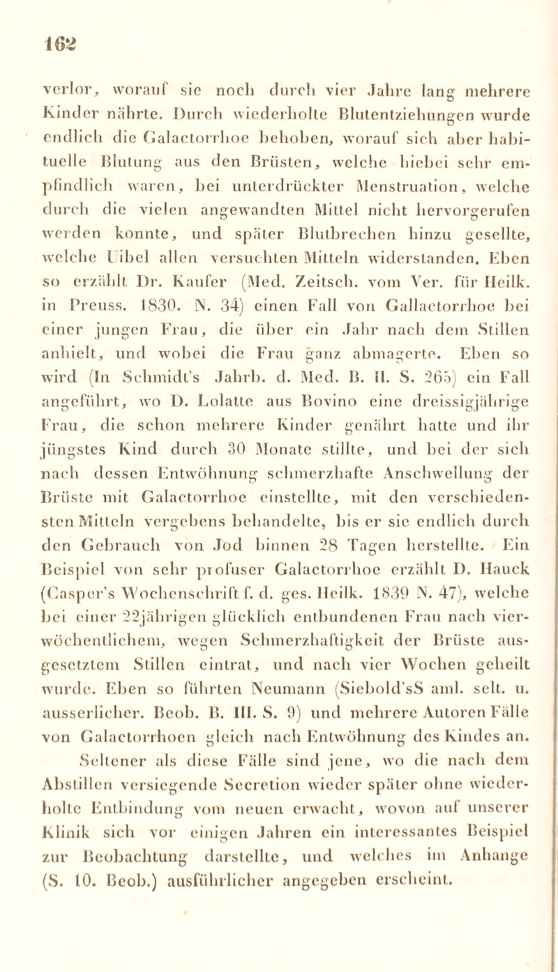 verlor, worauf sie noch durch vier Jahre lang mehrere Kinder nährte. Durch wiederholte Blutentziehungen wurde endlich die Galactorrhoe hehohen, worauf sich aber habi- tuelle Blutung aus den Brüsten, welche hiebei sehr em- pfindlich waren, hei unterdrückter Menstruation, welche durch die vielen angewandten Mittel nicht hervorgerufen werden konnte, und später Blutbrechen hinzu gesellte, welche Uibel allen versuchten Mitteln widerstanden. Ehen so erzählt Dr. Käufer (Med. Zeitsch. vom Ver. für Ileilk. in Preuss. 1830. N. 34) einen Fall von Gallactorrhoe hei einer jungen Frau, die über ein Jahr nach dem Stillen anhielt, und wobei die Frau ganz abmagerte. Ehen so wird (In Schmidt's Jahrb. d. Med. B. ü. S. 265) ein Fall angeführt, wo D. Lolatte aus Bovino eine dreissigjährige Frau, die schon mehrere Kinder genährt hatte und ihr jüngstes Kind durch 30 Monate stillte, und hei der sieh nach dessen Entwöhnung schmerzhafte Anschwellung der Brüste mit Galactorrhoe einstcllte, mit den verschieden- sten Mitteln vergebens behandelte, bis er sic endlich durch den Gebrauch von Jod hinnen 28 Tagen herstellte. Ein Beispiel von sehr profuser Galactorrhoe erzählt D. Hauck (Casper’s Wochenschrift f. d. gcs. Ileilk. 1839 N. 47), welche hei einer 22jährigen glücklich entbundenen Frau nach vier- wöchentlichem, wegen Schmerzhaftigkeit der Brüste aus- gesetztem Stillen eintrat, und nach vier Wochen geheilt wurde. Ehen so führten Neumann (Siebold’sS aml. seit. u. ausserlichcr. Bcoh. B. III. S. 9) und mehrere Autoren Fälle von Galactorrhoen gleich nach Entwöhnung des Kindes an. Seltener als diese Fälle sind jene, wo die nach dem Abstillen versiegende Secretion wieder später ohne wieder- holte Entbindung vom neuen erwacht, wovon auf unserer Klinik sich vor einigen Jahren ein interessantes Beispiel zur Beobachtung darstelltc, und welches im Anhänge (S. 10. Bcoh.) ausführlicher angegeben erscheint.