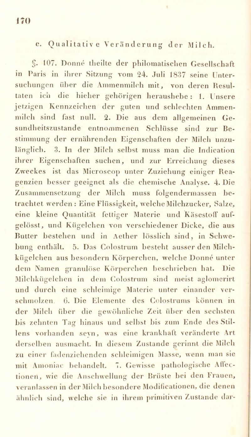 17« c. Qualitative Veränderung der Milch. §• 107. Don ne theilte der philomatisclien Gesellschaft in Paris in ihrer Sitzung vom 24. Juli 1837 seine Unter- suchungen über die Ammenmilch mit, von deren Resul- taten ich die hieher gehörigen heraushebe: 1. Unsere jetzigen Kennzeichen der guten und schlechten Ammen- milch sind fast null. 2. Die aus dem allgemeinen Ge- sundheitszustände entnommenen Schlüsse sind zur Be- stimmung der ernährenden Eigenschaften der Milch unzu- länglich. 3. In der Milch selbst muss man die Indication ibi •er Eigenschaften suchen, und zur Erreichung dieses Zweckes ist das Mieroscop unter Zuziehung einiger Rea- genzien besser geeignet als die chemische Analyse. 4. Die Zusammensetzung der Milch muss folgendermassen be- trachtet werden: Eine Flüssigkeit, welche Milchzucker, Salze, eine kleine Quantität fettiger Materie und Käsestoff auf- gelösst, und Kügelchen von verschiedener Dicke, die aus Butter bestehen und in Aether lösslich sind, in Schwe- bung enthält. 5. Das Colostrum besteht ausser den Milch- kügelchen aus besondern Körperchen, welche Donne unter dem Namen granulöse Körperchen beschrieben hat. Die Milchkügelchen in dem Colostrum sind meist aglomerirt und durch eine schleimige Materie unter einander ver- schmolzen 6. Die Elemente des Colostrums können in der Milch über die gewöhnliche Zeit über den sechsten bis zehnten Tag hinaus und selbst bis zum Ende des Stil- lens vorhanden sevn, was eine krankhaft veränderte Art derselben ausmacht. In diesem Zustande gerinnt die Milch zu einer fadenzichenden schleimigen Masse, wenn man sie mit Amoniac behandelt. 7. Gewisse pathologische Afiec- tionen, wie die Anschwellung der Brüste bei den krauen, veranlassen in der Milch besondere Modificalionen, die denen ähnlich sind, welche sie in ihrem primitiven Zustande dar-