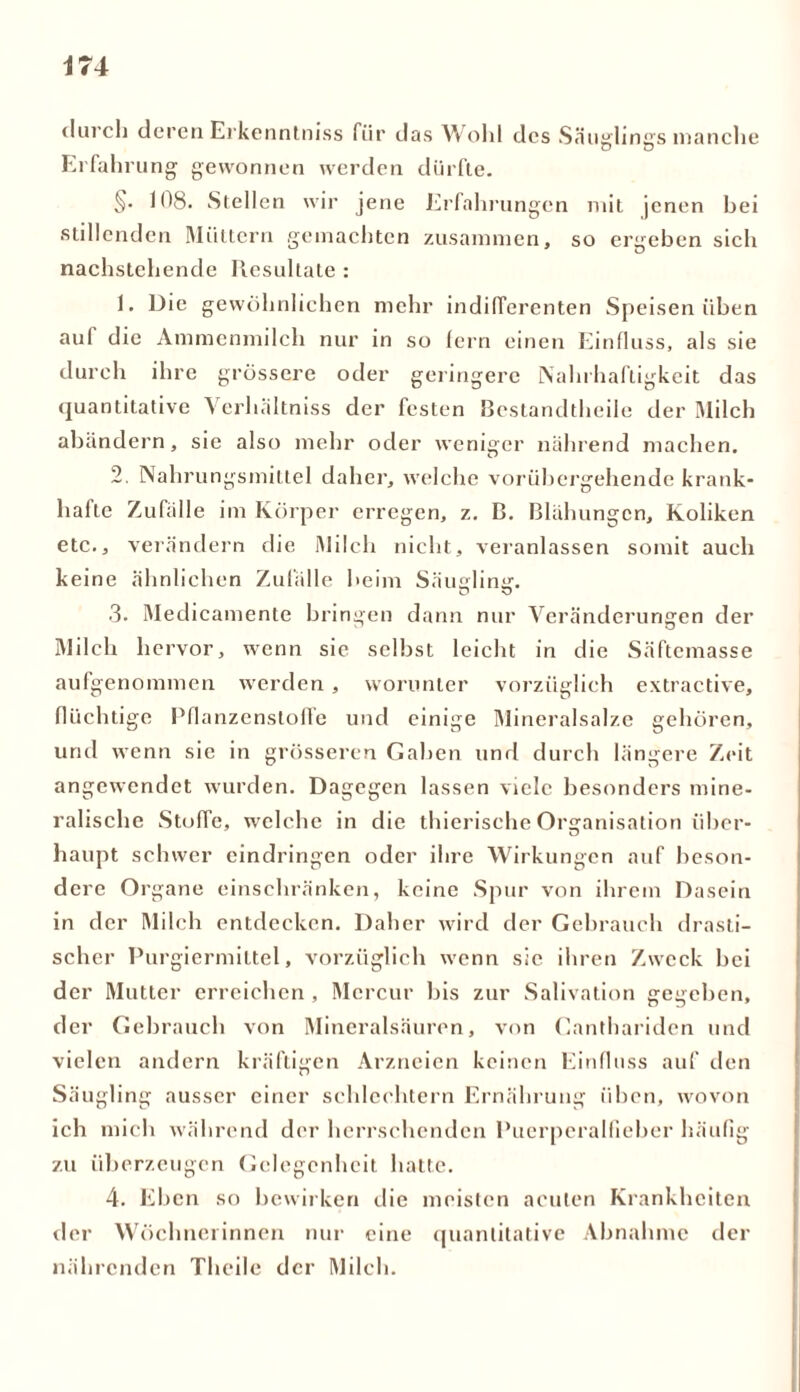 durch deren Erkenntniss für das Wohl des Säuglings manche D Ö Erfahrung gewonnen werden dürfte. §. 108. Stellen wir jene Erfahrungen mit jenen bei stillenden Müttern gemachten zusammen, so ergeben sich nachstehende Resultate : 1. Die gewöhnlichen mehr indifferenten Speisen üben auf die Ammenmilch nur in so fern einen Einfluss, als sie durch ihre grössere oder geringere Nahrhaftigkeit das quantitative Verhältniss der festen Bestandteile der Milch abändern, sie also mehr oder weniger nährend machen. 2. Nahrungsmittel daher, welche vorübergehende krank- hafte Zufälle im Körper erregen, z. B. Blähungen, Koliken etc., verändern die Milch nicht, veranlassen somit auch keine ähnlichen Zufälle beim Säugling. 3. Medicamente bringen dann nur Veränderungen der Milch hervor, wenn sie selbst leicht in die Säftemasse aufgenommen werden, worunter vorzüglich extractive, flüchtige Pflanzensloffe und einige Mineralsalze gehören, und wenn sie in grösseren Gaben und durch längere Zeit angewendet wurden. Dagegen lassen viele besonders mine- ralische Stoffe, welche in die thierische Organisation über- haupt schwer cindringen oder ihre Wirkungen auf beson- dere Organe einschränken, keine Spur von ihrem Dasein in der Milch entdecken. Daher wird der Gebrauch drasti- scher Purgiermiltel, vorzüglich wenn sie ihren Zweck bei der Mutter erreichen , Mcrcur bis zur Salivation gegeben, der Gebrauch von Mineralsäuren, von Canthariden und vielen andern kräftigen Arzneien keinen Einfluss auf den Säugling ausser einer schlechtem Ernährung üben, wovon ich mich während der herrschenden Puerperalfieber häufig zu überzeugen Gelegenheit hatte. 4. Eben so bewirken die meisten acuten Krankheiten der Wöchnerinnen nur eine quantitative Abnahme der nährenden Thcile der Milch.