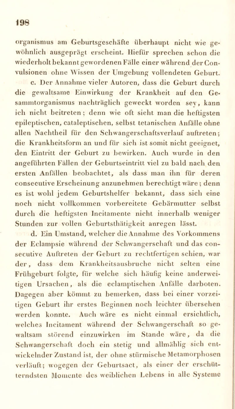 Organismus am Geburtsgeschäfte überhaupt nicht wie ge- wöhnlich ausgeprägt erscheint. Hiefür sprechen schon die wiederholt bekannt gewordenen Fälle einer während derCon- vulsionen ohne Wissen der Umgebung vollendeten Geburt. c. Der Annahme vieler Autoren, dass die Gehurt durch die gewaltsame Einwirkung der Krankheit auf den Ge* sammtorganismus nachträglich geweckt worden sey, kann ich nicht beitreten ; denn wie oft sieht man die heftigsten epileptischen, cataleptischen, selbst tetanischen Anfälle ohne allen Nachtheil für den Schwangerschaftsverlauf auftreten; die Krankheitsform an und für sich ist somit nicht geeignet, den Eintritt der Gehurt zu bewirken. Auch wurde in den angeführten Fällen der Gehurtseintritt viel zu bald nach den ersten Anfällen beobachtet, als dass man ihn für deren consecutive Erscheinung anzunehmen berechtigt wäre ; denn es ist wohl jedem Geburtshelfer bekannt, dass sich eine noch nicht vollkommen vorbereitete Gebärmutter selbst durch die heftigsten Incitamente nicht innerhalb weniger Stunden zur vollen Geburtsthätigkeit anregen lässt. d. Ein Umstand, welcher die Annahme des Vorkommens der Eclampsie während der Schwangerschaft und das con- secutive Auftreten der Geburt zu rechtfertigen schien, war der, dass dem Krankheitsausbruche nicht selten eine Frühgeburt folgte, für welche sich häufig keine anderwei- tigen Ursachen, als die eclamptischen Anfälle darboten. Dagegen aber kömmt zu bemerken, dass bei einer vorzei- tigen Geburt ihr erstes Besinnen noch leichter übersehen ö O werden konnte. Auch wäre es nicht einmal ersichtlich, welches Incitament während der Schwangerschaft so ge- waltsam störend einzuwirken im Stande wäre, da die Schwangerschaft doch ein stetig und allmählig sieh ent- wickelnder Zustand ist, der ohne stürmische Metamorphosen verläuft; wogegen der Geburtsact, als einer der erschüt- terndsten Momente des weiblichen Lebens in alle Systeme