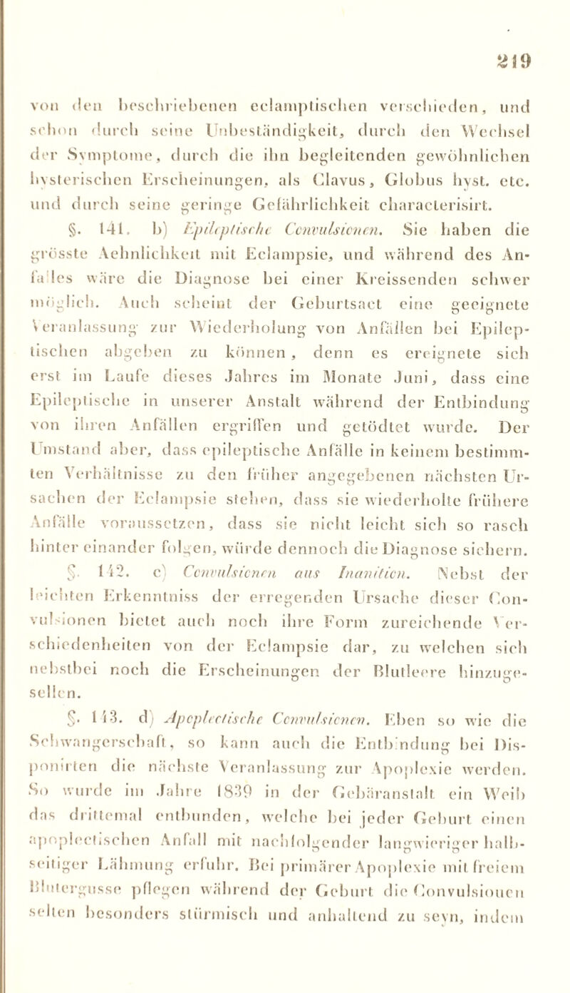 2\9 von den beschriebenen eclamptischen verschieden, und schon durch seine Unbeständigkeit, durch den Wechsel der Symptome, durch die ihn begleitenden gewöhnlichen hysterischen Erscheinungen, als Ulavus, Globus hyst, etc. und durch seine geringe Gefährlichkeit cliaracterisirt. §. 141. b) Epileptische Convulsicnen. Sie haben die grösste Aehnlichkeit mit Eclampsie, und während des An- la les wäre die Diagnose bei einer Kreissenden schwer möglich. Auch scheint der Geburtsact eine geeignete Veranlassung zur Wiederholung von Anfällen bei Epilep- tischen abgeben zu können , denn es ereignete sich erst im Laufe dieses Jahres im Monate Juni, dass eine Epileptische in unserer Anstalt während der Entbindung von ihren Anfällen ergriffen und getödtet wurde. Der l instand aber, dass epileptische Anfälle in keinem bestimm- ten Verhältnisse zu den früher angegebenen nächsten Ur- sachen der Eclampsie stehen, dass sie wiederholte frühere Anfälle voraussetzen, dass sie nicht leicht sich so rasch hintereinander folgen, würde dennoch die Diagnose sichern. $ 142. c) Convulsicnen ans Inanition. Nebst der leichten Erkenntniss der erregenden Ursache dieser Uon- vuUionen bietet auch noch ihre Form zureichende Ver- schiedenheiten von der Eclampsie dar, zu welchen sich nebstbei noch die Erscheinungen der Blutleere hinzuge- sellen. §’ 113. d • Apcplectisclie Convulsicnen. Eben so wie die Schwangerschaft, so kann auch die Entbindung bei Dis- ponirten die nächste Veranlassung zur Apoplexie werden. •So wurde im Jahre 1839 in der Gebäranstalt ein Weil) das drittemal entbunden, welche bei jeder Geburt einen apoplectisehen Anfall mit nachfolgender langwieriger halb- seitiger Lähmung erfuhr. Bei primärer Apoplexie mit freiem Blutergüsse pflegen während der Geburt die Uonvulsiouen seilen besonders stürmisch und anhaltend zu sevn, indem