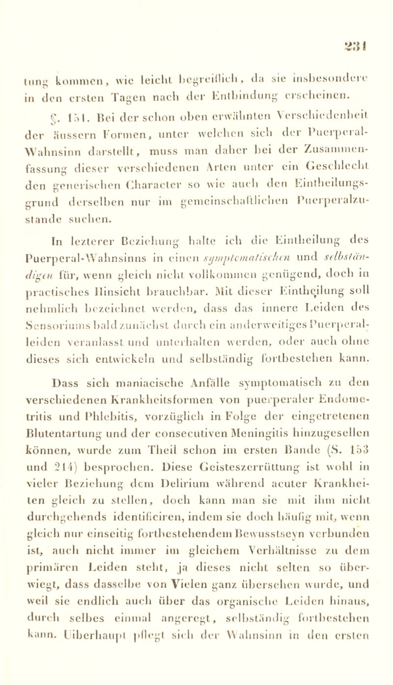 tung kommen, wie leiclil begreiflich, da sie insbesondere in den ersten Tagen nach der Entbindung erscheinen. W 17-» 1. Bei der schon oben erwähnten Verschiedenheit der äussern Formen, unter welchen sieb der Pucrperal- Wahnsinn darstellt, muss man daher bei der Zusammen- fassung dieser verschiedenen Arten unter ein Geschlecht den generischen Character so wie auch den Eintheilungs- grund derselben nur im gemeinschaftlichen Puerperalzu- stande suchen. In lezterer Beziehung halte ich die Eintheilung des Puerperal-Wahnsinns in einen symptomatischen und selbstän- digen für, wenn gleich nicht vollkommen genügend, doch in practisches Hinsicht brauchbar. Mit dieser Eintheilung soll nehmlieh bezeichnet werden, dass das innere Leiden des Sensoriums bald zunächst durch ein anderweitiges Puerperal- leiden veranlasst und unterhalten werden, oder auch ohne dieses sieh entwickeln und selbständig fortbcstehen kann. Dass sich maniacische Anfälle symptomatisch zu den verschiedenen Krankheitsformen von puerperaler Endome- tritis und Phlebitis, vorzüglich in Folge der cingetretenen Blutentartung und der consecutiven Meningitis hinzugesellen können, wurde zum Theil schon im ersten Bande (S. 153 und 214) besprochen. Diese Geisteszerrüttung ist wohl in vieler Beziehung dem Delirium während acuter Krankhei- ten gleich zu stellen, doch kann man sic mit ihm nicht durehgehends identificiren, indem sie doch häufig mit, wenn gleich nur einseitig fortbestehendem Bewusstseyn verbunden ist, auch nicht immer im gleichem Verhältnisse zu dem primären Leiden steht, ja dieses nicht selten so über- wiegt, dass dasselbe von Vielen ganz übersehen wurde, und weil sie endlich auch über das organische Leiden hinaus, durch selbes einmal angeregt, selbständig fortbesteben kann. Liberhaupl pflegt sich der Wahnsinn in den ersten