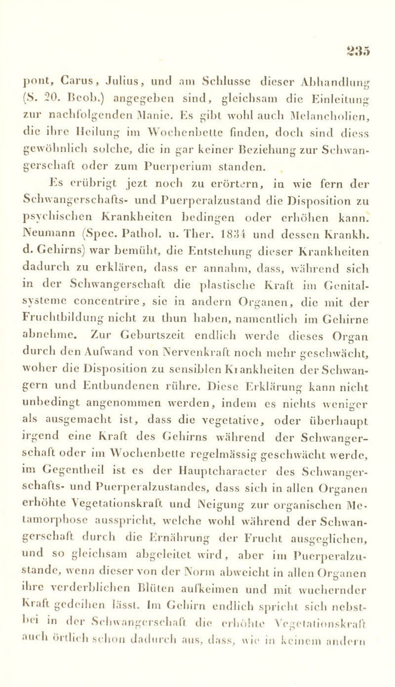 pont, Carus, Julius, und am Schlüsse dieser Abhandlung (S. 20. licol».) angegeben sind, gleichsam die Einleitung zur nachfolgenden Manie. Es gibt wohl auch Melancholien, die ihre Heilung im Wochenbette finden, doch sind diess gewöhnlich solche, die in gar keiner Beziehung zur Schwan- gerschaft oder zum Puerperium standen. Es erübrigt jezt noch zu erörtern, in wie fern der Schwangerschafts- und Puerperalzustand die Disposition zu psychischen Krankheiten bedingen oder erhöhen kann. Neumann (Spec. Pathol. u. Tlier. 1834 und dessen Krankh. d. Gehirns) war bemüht, die Entstehung dieser Krankheiten dadurch zu erklären, dass er annahm, dass, während sich in der Schwangerschaft die plastische Kraft im Genital- systeme concentrire, sie in andern Organen, die mit der Fruchtbildung nicht zu thun haben, namentlich im Gehirne abnehme. Zur Geburtszeit endlich werde dieses Oraan durch den Aufwand von Nervenkraft noch mehr geschwächt, woher die Disposition zu sensiblen Ki ankheiten der Schwän- gern und Entbundenen rühre. Diese Erklärung kann nicht unbedingt angenommen werden, indem es nichts weniger als ausgemacht ist, dass die vegetative, oder überhaupt irgend eine Kraft des Gehirns während der Schwanger- schaft oder im Wochenbette regelmässig geschwächt werde, im Gegentheil ist es der Hauptcharacter des Schwanger- schafts- und Puerperalzustandes, dass sich in allen Organen erhöhte Vegetationskraft und Neigung zur organischen Me- tamorphose ausspricht, welche wohl während der Schwan- gerschaft durch die Ernährung der Frucht ausgeglichen, und so gleichsam abgeleitet wird, aber im Puerperalzu- stände, wenn dieser von der Norm abweicht in allen Organen ihre verderblichen Blüten aufkeimen und mit wuchernder Kraft gedeihen lässt. Im Gehirn endlich spricht sich nebst- bei m der Schwangerschaft die erhöhte Vegetationskraft. au< h örtlich schon dadurch aus, dass, wie in keinem andern