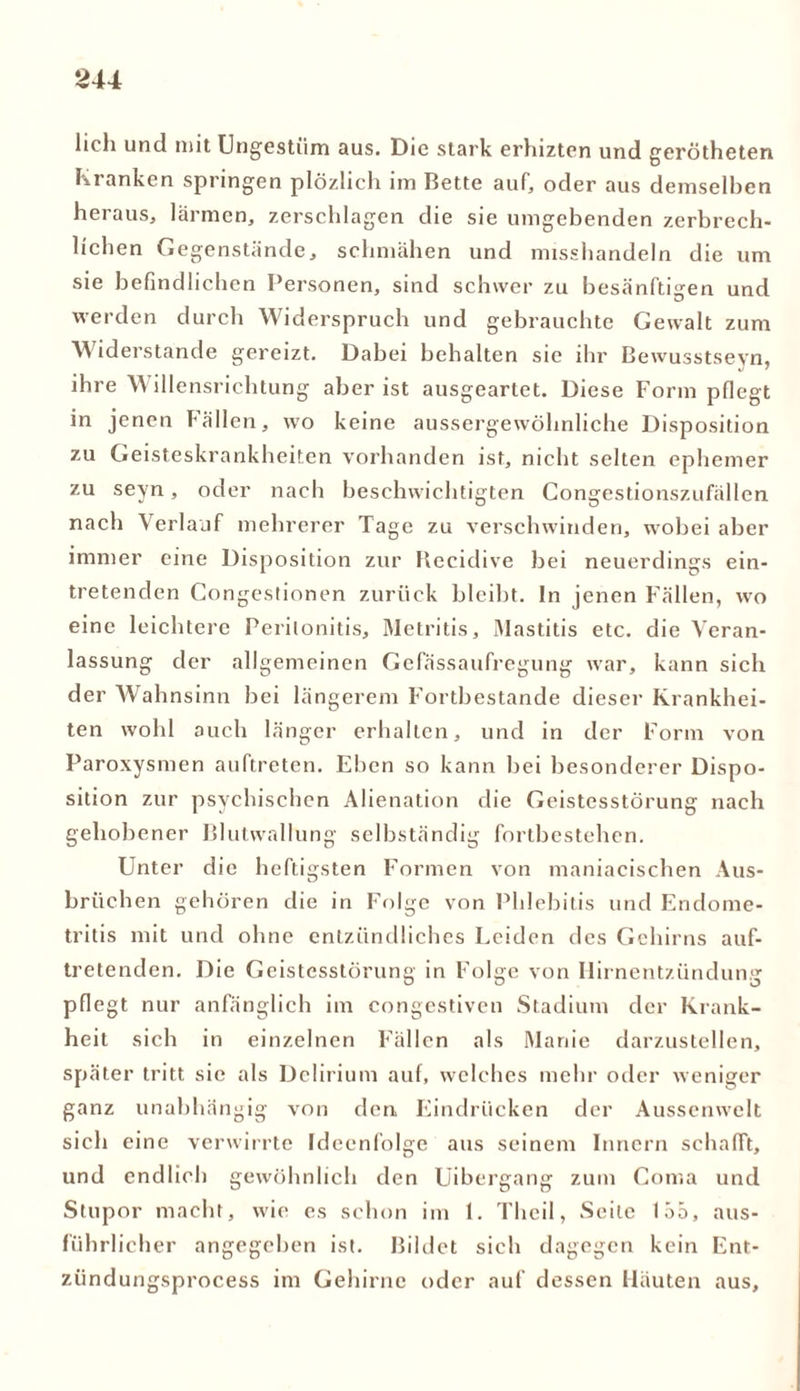 lieh und mit Ungestüm aus. Die stark erhizten und gerötheten Kranken springen plözlich im Bette auf, oder aus demselben heraus, lärmen, zerschlagen die sie umgebenden zerbrech- lichen Gegenstände, schmähen und misshandeln die um sie befindlichen Personen, sind schwer zu besänftigen und werden durch Widerspruch und gebrauchte Gewalt zum Widerstände gereizt. Dabei behalten sie ihr Bewusstseyn, ihre W illensrichtung aber ist ausgeartet. Diese Form pflegt in jenen Fällen, wo keine aussergewöhnliche Disposition zu Geisteskrankheiten vorhanden ist, nicht selten ephemer zu seyn, oder nach beschwichtigten Congestionszufällen nach Verlauf mehrerer Tage zu verschwinden, wobei aber immer eine Disposition zur Recidive bei neuerdings ein- tretenden Congestionen zurück bleibt, ln jenen Fällen, wo eine leichtere Peritonitis, Metritis, Mastitis etc. die Veran- lassung der allgemeinen Gefässaufregung war, kann sich der Wahnsinn bei längerem Fortbestände dieser Krankhei- ten wohl auch länger erhalten, und in der Form von Paroxysmen auftreten. Eben so kann bei besonderer Dispo- sition zur psychischen Alienation die Geistesstörung nach gehobener Blutwallung selbständig fortbestehen. Unter die heftigsten Formen von maniacischen Aus- brüchen gehören die in Folge von Phlebitis und Endome- tritis mit und ohne entzündliches Leiden des Gehirns auf- tretenden. Die Geistesstörung in Folge von Hirnentziindunp pflegt nur anfänglich im congestiven Stadium der Krank- heit sich in einzelnen Fällen als Manie darzustellen, später tritt sie als Delirium auf, welches mehr oder weniger ganz unabhängig von den, Eindrücken der Aussenwelt sich eine verwirrte Ideenfolge aus seinem Innern schafft, und endlich gewöhnlich den Uibergang zum Coma und Stupor macht, wie cs schon im 1. Thcil, Seite 155, aus- führlicher angegeben ist. Bildet sich dagegen kein Ent- zündungsprocess im Gehirne oder auf dessen Häuten aus.