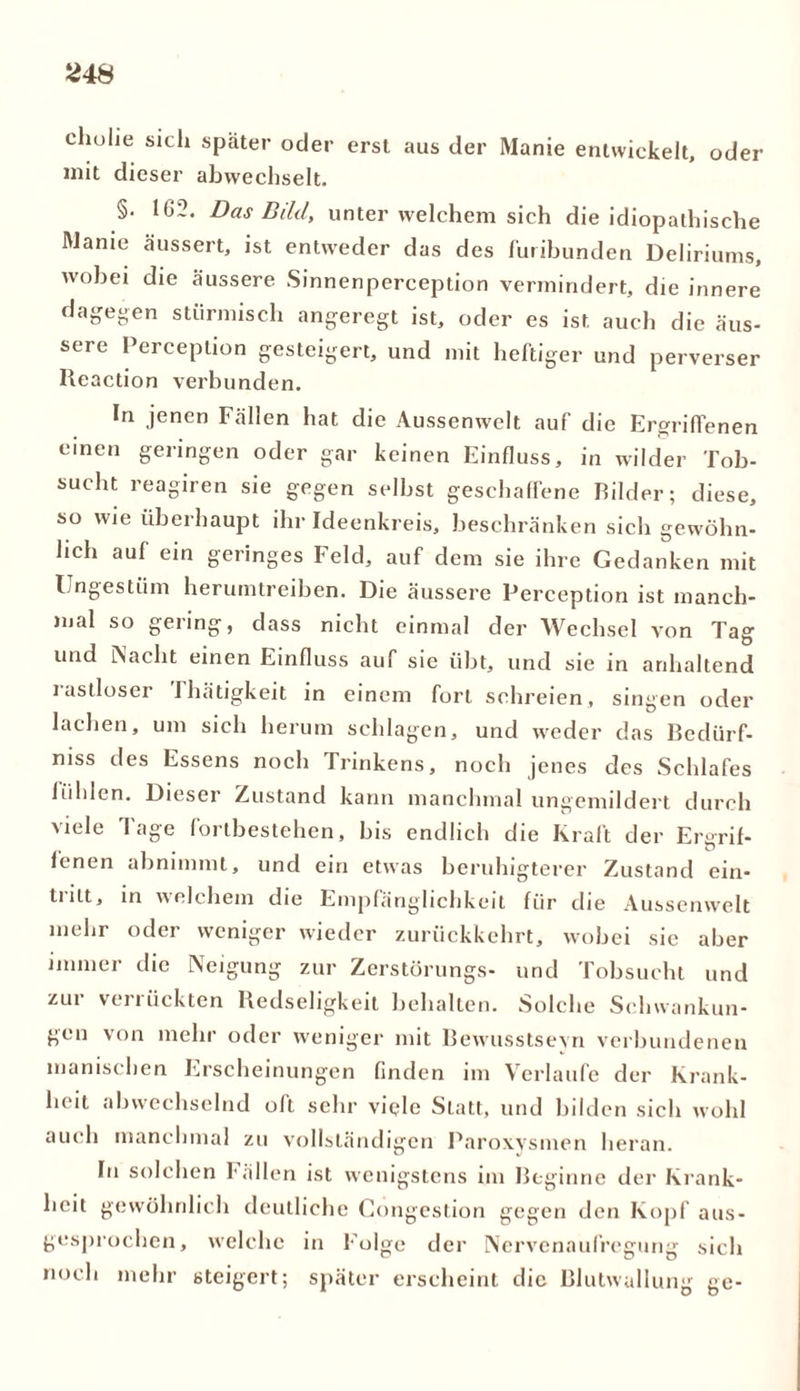 cholie sich später oder erst aus der Manie entwickelt, oder mit dieser abwechselt. §. 102. Das Bild, unter welchem sich die idiopathische Manie äussert, ist entweder das des furibunden Deliriums, wobei die äussere Sinnenperception vermindert, die innere dagegen stürmisch angeregt ist, oder es ist auch die äus- sere Perception gesteigert, und mit heftiger und perverser Iieaction verbunden. In jenen Fällen hat die Aussenwelt auf die Ergriffenen einen geringen oder gar keinen Einfluss, in wilder Tob- sucht reagiren sie gegen selbst geschaffene Bilder; diese, so wie überhaupt ihr Ideenkreis, beschränken sich gewöhn- lich auf ein geringes Feld, auf dem sie ihre Gedanken mit Ungestüm herumtreiben. Die äussere Perception ist manch- mal so gering, dass nicht einmal der Wechsel von Tag und iNaeht einen Einfluss auf sie übt, und sie in anhaltend rastloser ihätigkeit in einem fort schreien, singen oder lachen, um sich herum schlagen, und weder das Bcdürf- niss des Essens noch Trinkens, noch jenes des Schlafes fühlen. Dieser Zustand kann manchmal ungemildert durch viele läge fortbestehen, bis endlich die Kraft der Ergrif- fenen abnimmt, und ein etwas beruhigterer Zustand ein- tritt, in welchem die Empfänglichkeit für die Aussenwelt mehr oder weniger wieder zurückkehrt, wobei sie aber immer die Neigung zur Zerstürungs- und Tobsucht und zur verrückten Bedseligkeit behalten. Solche Schwankun- gen von mehr oder weniger mit Bewusstsein verbundenen manischen Erscheinungen finden im Verlaufe der Krank- heit abwechselnd oft sehr viele Statt, und bilden sich wohl auch manchmal zu vollständigen Paroxysmen heran. In solchen Fällen ist wenigstens im Beginne der Krank- heit gewöhnlich deutliche Cöngestion gegen den Kopf aus- gesprochen, welche in Folge der Nervenaufregung sich noch mehr steigert; später erscheint die Blutwallung ge-