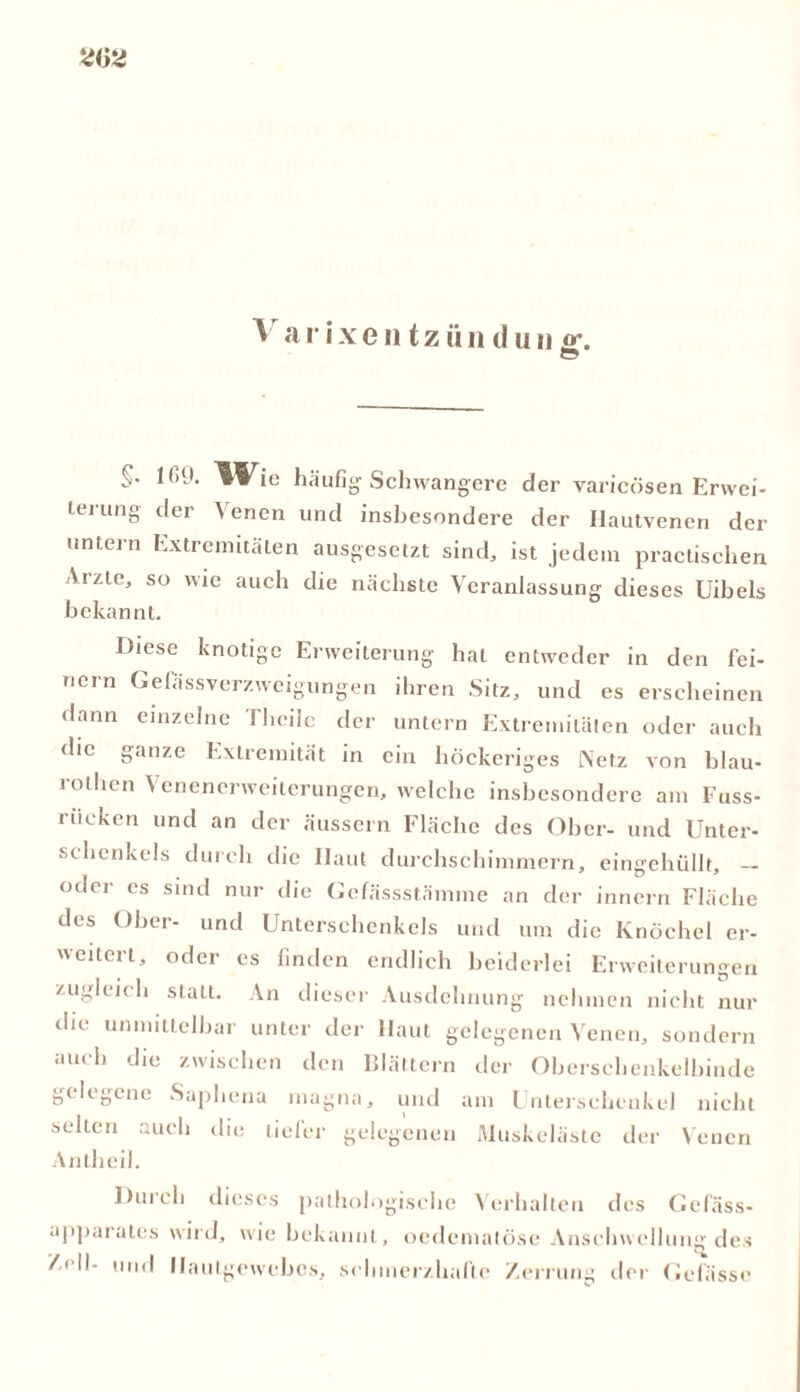 S- häufig1 Schwangere der varieösen Erwei- leiung der \ enen und insbesondere der Hautvenen der untein Extremitäten ausgesetzt sind, ist jedem practischen Arzte, so wie auch die nächste Veranlassung dieses Uibels bekannt. Diese knotige Erweiterung hat entweder in den fei- nem Gelassverzweigungen ihren Sitz, und es erscheinen dann einzelne Tlicile der untern Extremitäten oder auch die ganze Extremität in ein höckeriges Netz von blau- rothen Venenerweiterungen, welche insbesondere am Fuss- riicken und an der äussern Fläche des Ober- und Unter- schenkels durch die Ilaut durchschimmern, eingehüllt, — oder es sind nur die Gcfässstämme an der innern Fläche des Ober- und Unterschenkels und um die Knöchel er- 'citci t, oder es finden endlich beiderlei Erweiterungen zugleich stall. An dieser Ausdehnung nehmen nicht nur die unmittelbar unter der Haut gelegenen Venen, sondern auch die zwischen den Blättern der Oberschenkelbinde gelegene Saphena magna, und am Unterschenkel nicht selten auch die tiefer gelegenen Muskclästc der Venen Anlheil. Durch dieses pathologische Verhalten des Gefäss- apparates wird, wie bekannt, oedematöse Anschwellung des /.eil- und Haulgewcbes, schmerzhafte Zerrung der Gelasse