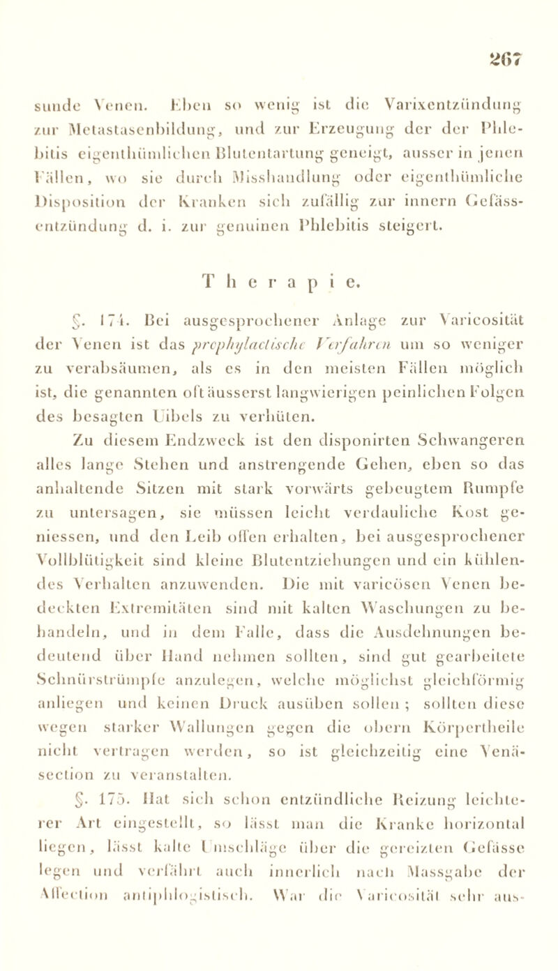 sunde Venen. Eben so wenig ist die Varixentziindung zur Metastasenbildung, und zur Erzeugung der der Phle- bitis eigenthiindichen Blutentartung geneigt, ausser in jenen Fällen, wo sie durch Misshandlung oder eigcnthüniliche Disposition der Kranken sich zufällig zur innern Gefäss- entzündung d. i. zur genuinen Phlebitis steigert. T h e r a p i e. §. 17 i. Bei ausgesprochener Anlage zur Varicosität der Venen ist das prephylaclische Verfahren um so weniger zu verabsäumen, als es in den meisten Fällen möglich ist, die genannten oft äusserst langwierigen peinlichen Folgen des besagten Uibels zu verhüten. Zu diesem Endzweck ist den disponirten Schwangeren alles lange Stehen und anstrengende Gehen, eben so das anhaltende Sitzen mit stark vorwärts gebeugtem Rumpfe zu untersagen, sie müssen leicht verdauliche Kost ge- messen, und den Leib ollen erhalten, bei ausgesprochener Vollblütigkeit sind kleine Blutentziehungen und ein kühlen- des Verhalten anzuwenden. Die mit varicösen Venen be- deckten Extremitäten sind mit kalten Waschungen zu be- handeln, und in dem Falle, dass die Ausdehnungen be- deutend über Hand nehmen sollten, sind gut gearbeitete Schnürstrümple anzulegen, welche möglichst gleichförmig anliegen und keinen Druck ausüben sollen ; sollten diese wegen starker Wallungen gegen die obern Ivörperlheile nicht vertragen werden, so ist gleichzeitig eine Venä- section zu veranstalten. §. 175. Hat sich schon entzündliche Reizung leichte- rer Art eingestellt, so lässt man die Kranke horizontal liegen, lässt kalte Einschläge über die gereizten Gefässe legen und verfährt auch innerlich nach Massgabc der Alfection antiphlogistisch. War dir Varicosität sein- aus-