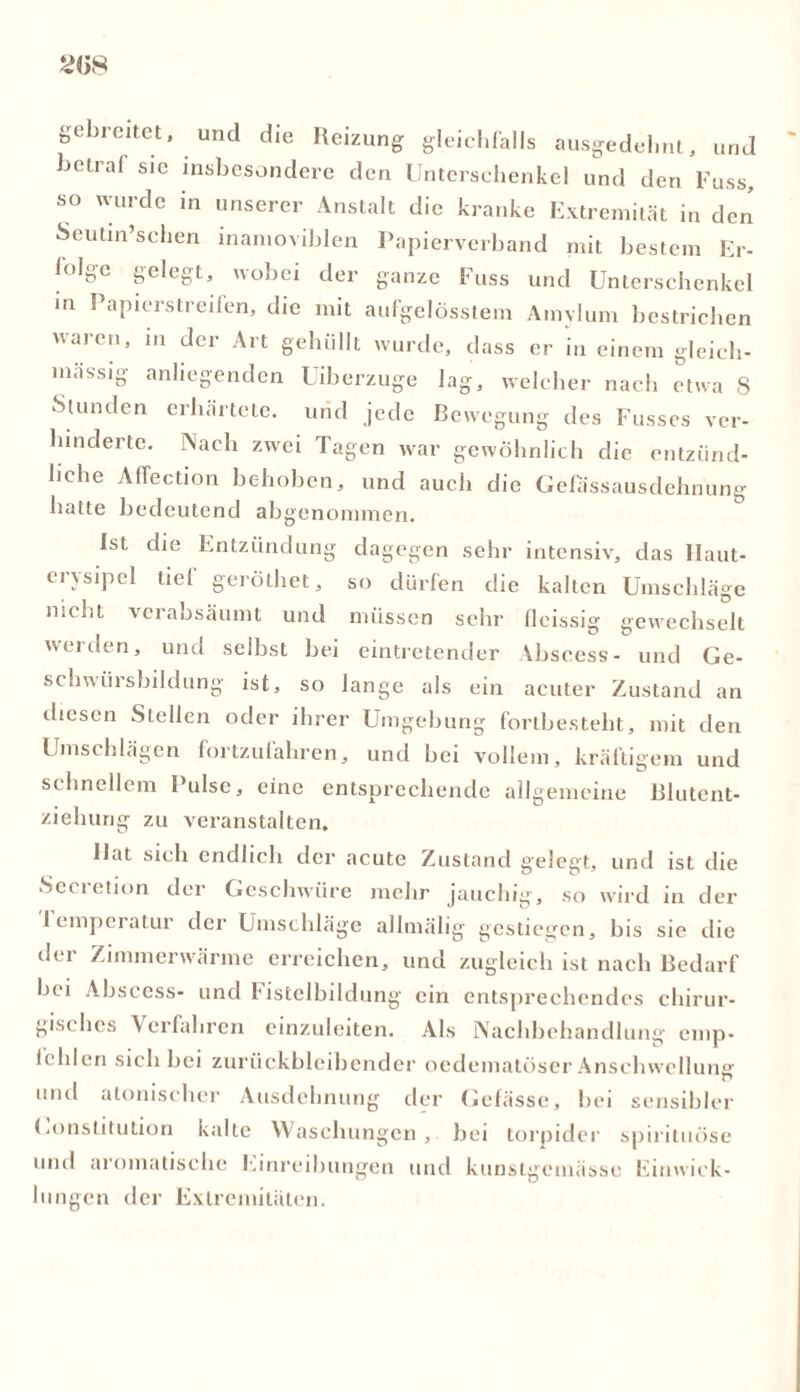 gebreitet, und die Reizung gleichfalls ausgedehnt, und bctral sie insbesondere den Unterschenkel und den Fuss, so wurde in unserer Anstalt die kranke Extremität in den Seutin’schen mamoviblen Papierverband mit bestem Er- lolge gelegt, wobei der ganze Fuss und Unterschenkel in Papierstreifen, die mit aufgelösstem Amylum bestriclien uarcn* ^er ^rt gehüllt wurde, dass er in einem gleich- mässig anliegenden Uiberzuge lag, welcher nach etwa 8 Stunden erhärtete, und jede Bewegung des Fusses ver- hinderte. Nach zwei Tagen war gewöhnlich die entzünd- liche Alfection behoben, und auch die Gefassausclehnung batte bedeutend abgenommen. Ist die Entzündung dagegen sehr intensiv, das Haut- erysipel tiel geröthet, so dürfen die kalten Umschläge nicht verabsäumt und müssen sehr fleissig gewechselt werden, und selbst bei eintretender Abscess- und Ge- schwürsbildung ist, so lange als ein acuter Zustand an diesen Stellen oder ihrer Umgebung fortbesteht, mit den Umschlägen fortzufahren, und bei vollem, kräftigem und schnellem Pulse, eine entsprechende allgemeine Blutent- ziehung zu veranstalten. Hat sich endlich der acute Zustand gelegt, und ist die Secretion der Geschwüre mehr jauchig, so wird in der I emperatur der Umschläge allmälig gestiegen, bis sie die der Zimmerwärme erreichen, und zugleich ist nach Bedarf bei Abscess- und fistelbildung ein entsprechendes chirur- gisches \ erfahren einzuleiten. Als Nachbehandlung emp- fehlen sich bei zurückbleibender oedematöser Anschwellung und atonischer Ausdehnung der Gefässe, bei sensibler (.onstitution kalte Waschungen, bei torpider spirituöse und aromatische Einreibungen und kunstgemässe Umwick- lungen der Extremitäten.