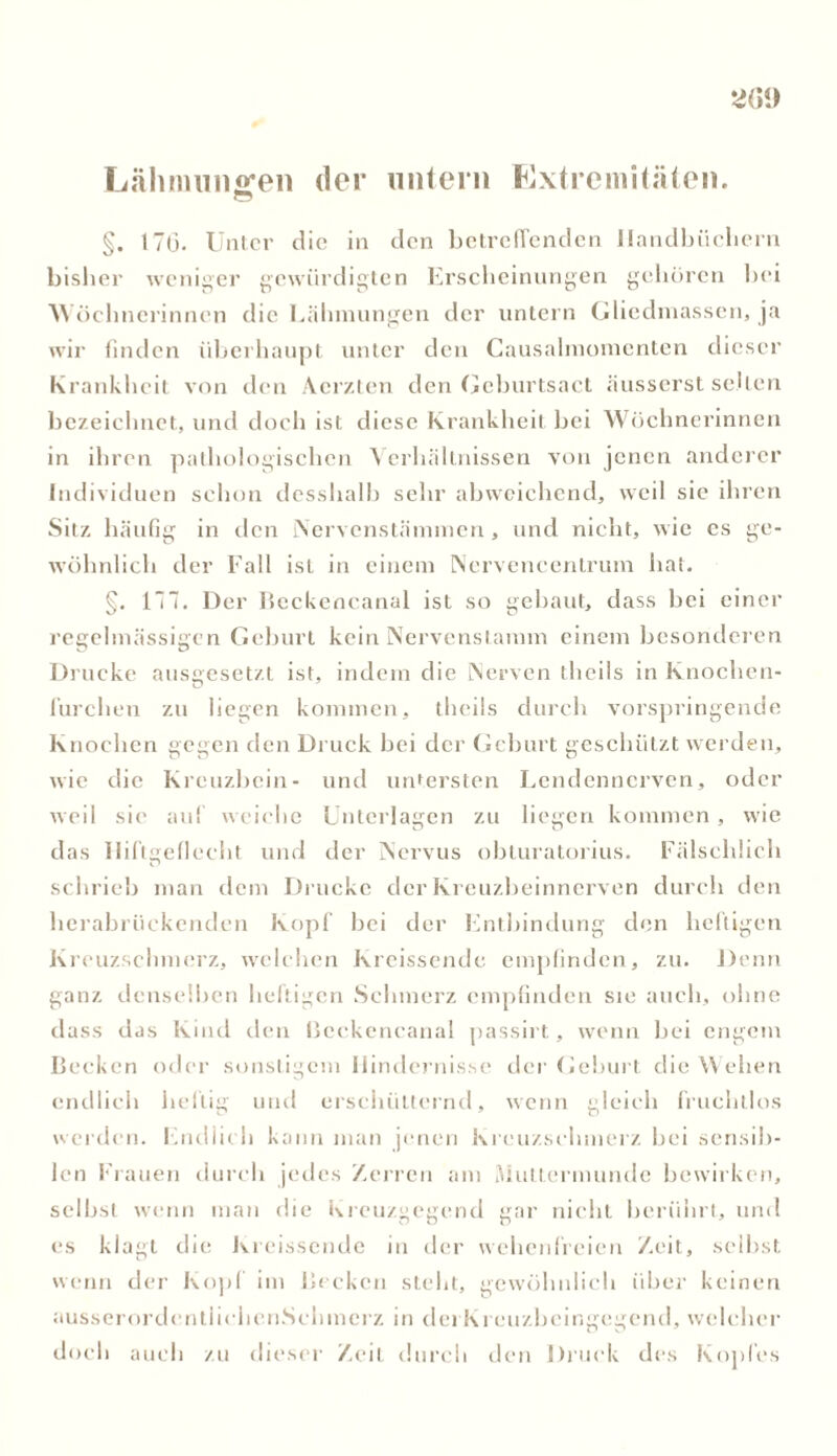 Lähmungen der untern Extremitäten. o §. 17(3- Unter die in den betreffenden Handbüchern bisher weniger gewürdigten Erscheinungen gehören bei Wöchnerinnen die Lähmungen der untern Gliedmassen, ja wir finden überhaupt unter den Causalmomenten dieser Krankheit von den Aerzten den Geburtsact äusserst selten bezeichnet, und doch ist diese Krankheit bei Wöchnerinnen in ihren pathologischen Verhältnissen von jenen anderer Individuen schon desslialb sehr abweichend, weil sie ihren Sitz häufig in den Nervenstämmen, und nicht, wie cs ge- wöhnlich der Fall ist in einem Nerveneentrum hat. §. 177. Der Beckencanal ist so gebaut, dass hei einer regelmässigen Gehurt kein Nervcnslamm einem besonderen Drucke ausgesetzt ist, indem die Nerven tlicils in Knochcn- furchen zu liegen kommen, theils durch vorspringende Knochen gegen den Druck hei der Gehurt geschützt werden, wie die Kreuzbein- und untersten Lendennerven, oder weil sie auf weiche Unterlagen zu liegen kommen, wie das IIiftgeflecht und der Nervus obturatorius. Fälschlich schrieb man dem Drucke der Kreuzbeinnerven durch den herabrückenden Kopf hei der Entbindung den heftigen Kreuzschmerz, welchen Kreissende empfinden, zu. Denn ganz denselben heftigen Schmerz empfinden sie auch, ohne dass das Kind den ßeckencanal passirt, wenn bei engem Becken oder sonstigem Hindernisse der Geburt die Wehen endlich heftig und erschütternd, wenn gleich fruchtlos werden. Endlich kann man jenen Kreuzschmerz bei sensib- len Frauen durch jedes Zerren am Muttermunde bewirken, selbst wenn man die Kreuzgegend gar nicht berührt, und es klagt die Kreissende in der wehenfreien Zeit, selbst wenn der Kopf im Becken steht, gewöhnlich über keinen ausserordentiiehcnSehmerz in dei Kreuzbeingegend, welcher doch auch zu dieser Zeit durch den Druck des Kopfes