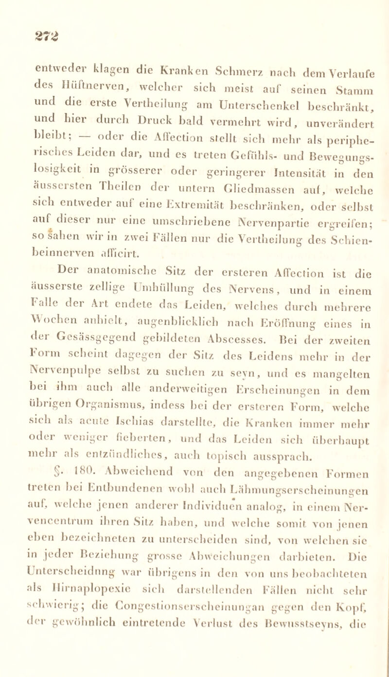 entweder klagen die Kranken Schmerz nach dem Verlaufe des Iluftnerven, welcher sich meist auf seinen Stamm und die erste Verkeilung am Unterschenkel beschränkt, und hier durch Druck bald vermehrt wird, unverändert bleibt; — oder die Aflection stellt sich mehr als periphe- risches Leiden dar, und es treten Gefühls- und Bewegungs- losigkeit in grösserer oder geringerer Intensität in den äussersten I heilen der untern Gliedmassen auf, welche sich entweder aul eine Extremität beschränken, oder seihst auf dieser nur eine umschriebene iNervenpartie ergreifen; so sahen wir in zwei Fällen nur die Verkeilung des Schien- beinnerven alficirt. Der anatomische Sitz der ersteren Aflection ist die äusserste zellige 1 mhiillung des Nervens, und in einem I alle dei Ai t endete das Leiden, welches durch mehrere Wochen anhielt, augenblicklich nach Eröffnung eines in der Gcsässgegend gebildeten Ahscesses. Bei der zweiten koim scheint dagegen der Sitz des Leidens mehr in der Nei \ enpulpe seihst zu suchen zu sevn, und es mangelten «•’ u bei ihm auch alle anderweitigen Erscheinungen in dem übrigen Organismus, indess hei der ersteren Form, welche sich als acute Ischias darstellte, die Kranken immer mehr oder weniger fieberten, und das Leiden sich überhaupt mehr als entzündliches, auch topisch aussprach. §• 180. Abweichend von den angegebenen Formen treten hei Entbundenen wohl auch Lähmungserscheinungen auf, welche jenen anderer Individuen analog, in einem Ner- vencentrum ihren Sitz haben, und welche somit, von jenen eben bezeichneten zu unterscheiden sind, von welchen sic in jeder Beziehung grosse Abweichungen darbielen. Die Unterscheidung war übrigens in den von uns beobachteten als Ilirnaplopexie sich darstellenden Fällen nicht sehr schwierig* die Congestionserscheinungan gegen den Kopf, der gewöhnlich eintretende Verlust des Bewusstseins, die