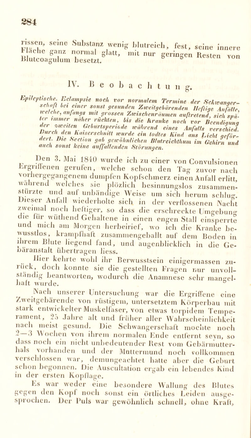 rissen, Fläche Blutcoa seine .Substanz wenig blutreich, fest, ganz normal glatt, mit nur geringen gulum besetzt. seine innere Kesten von IV. B e o b a c h t u n g. Epileptische. Eclampsie noch vor normalem Termine der Schwanner- sehn! hei einer sonst gesunden Zweitgebärenden Heftige Anfälle we e ie, anfangs mit grossen Zwischenräumen auftretend, sich spä- ter immer naher rückten, bis die kranke noch vor Beendigung det zweiten Geburtsperiode während eines Anfalls verschied Durch, den haiserschnitt wurde ein lodtes Kind ans Licht geför- dert I),e Section gab gewöhnlichen Dhitreichthum im Gehirn und auch sonst keine auffallenden Störungen. l)en 3. Mai 1810 wurde ich zu einer von Convulsionen Ergriffenen gerufen, welche schon den Tag zuvor nach vorhergegangenem dumpfen Kopfschmerz einen Anfall erlitt, wahrend welches sie plüzlich besinnungslos zusammen- stürzte und aul unbändige Weise um sich herum schlug. Dieser Anlall wiederholte sich in der verflossenen Nacht zweimal noch heftiger, so dass die erschreckte Umgebung die für wiithend Gehaltene in einen engen Stall einsperrte und mich am Morgen herbeirief, wo ich die Kranke be- wusstlos, krampfhaft zusammengeballt auf dem Boden in ihrem Blute liegend fand, und augenblicklich in die Ge- oäranstalt übertragen liess. llici kein le wohl ihr Berwusstsein einigermassen zu- riiek, doch konnte sie die gestellten Fragen nur unvoll- ständig beantworten, wodurch die Anamnese sehr mangel- haft wurde. ° Nach unserer Untersuchung war die Ergriffene eine Zweitgebärende von rüstigem, untersetztem Körperbau mit. stai k entwickelter Muskelfaser, von etwas torpidem Tempe- lamcnt, 25 Jahre alt und früher aller Wahrscheinlichkeit nacli meist gesund. Die Schwangerschaft mochte noch ~ V ochen von ihrem normalen Ende entfernt seyn, so dass noi h ein nicht unhedeutender Best vom Gebärmutter- hals Muhanden und der Muttermund noch vollkommen verschlossen war, demungeachtel hatte aber die Geburt schon begonnen. Die Auscultation ergab ein lebendes Kind in der ersten Kopflage. Es war weder eine besondere Wallung des Blutes gegen den Kopf noch sonst ein örtliches Leiden ausge- sprochen. Der Puls war gewöhnlich schnell, ohne Kraft,