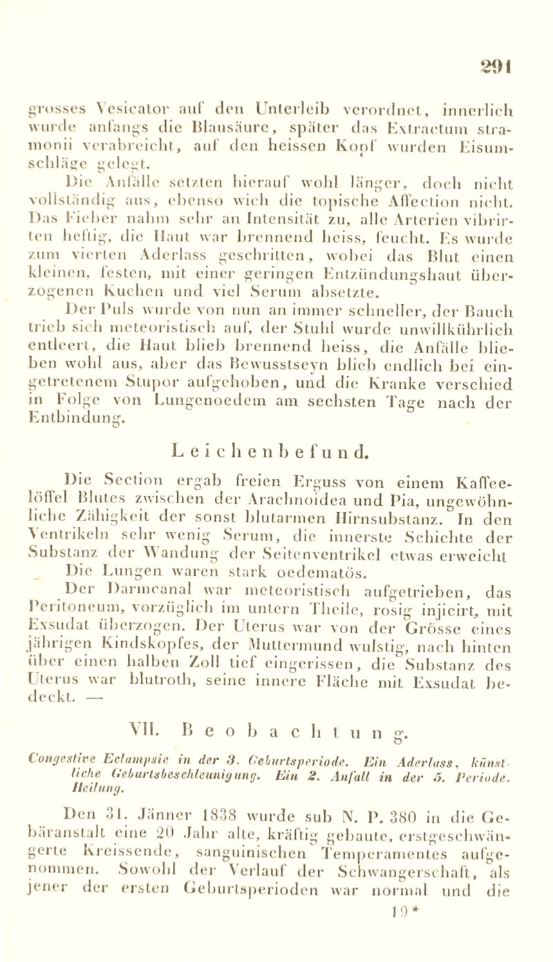 grosses Vesicator auf den Unterleib verordnet, innerlich wurde anfangs die Blausäure, später das Extractum stra- monii verabreicht, auf den heissen Kopf wurden Eisum- schläge gelegt. Die Anfälle setzten hierauf wohl länger, doch nicht vollständig aus, ebenso wich die topische Affection nicht. Das Fieber nahm sehr au Intensität zu, alle Arterien vibrir- ten heilig, die Haut war brennend heiss, feucht. Es wurde zum vierten Aderlass geschritten, wobei das Blut einen kleinen, festen, mit einer geringen Entzündungshaut über- zogenen Kuchen und viel Serum absetzte. Der Puls wurde von nun an immer schneller, der Bauch trieb sich meteorisliseh auf, der Stuhl wurde unwillkührlich entleert, die Haut blieb brennend heiss, die Anfälle blie- ben wohl aus, aber das Bewusstseyn blieb endlich bei ein- getretenem Stupor aufgehoben, und die Kranke verschied in Folge von Lungcnoedem am sechsten Tage nach der Entbindung. Leichenbefun d. Die Section ergab freien Erguss von einem Kaffee- löffel Blutes zwischen der Arachnoidea und Pia, ungewöhn- liche Zähigkeit der sonst blutarmen Hirnsubstanz. In den Ventrikeln sehr wenig Serum, die innerste Schichte der Substanz der Y\ andung der Seitenventrikel etwas erweicht Die Lungen waren stark oedematös. Der Darmcanal war mcleoristisch aufgetrieben, das Peritoneum, vorzüglich im untern I heile, rosig injicirt, mit Exsudat überzogen. Der Uterus war von der Grösse eines jährigen Kindskopfes, der Muttermund wulstig, nach hinten über einen halben Zoll tief eingerissen, die Substanz des Uterus war blutrolh, seine innere Fläche mit Exsudat be- deckt. — All. B e o b a c h l u n g. O Congestive Eclampsia in der .7. Geburtsperiode. Ein Aderlass, lennsl liehe Geburtsbeschleunig untj. Ein 2. Anfall in der .5. Periode. Heilung. Den 31. Jänner 1838 wurde sub N. P. 380 in die Ge- bäranslall eine 20 Jahr alle, kräftig gebaute, erstgesclivvän- gerte Kreissende, sanguinischen Temperamentes aufge- nommen. Sowohl der Verlauf der Schwangerschaft, als jener der ersten Geburtsperioden war normal und die 10*