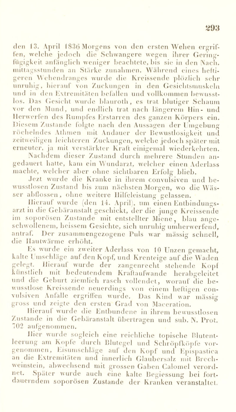 den 1-3. April 1836 Morgens von den ersten Wehen ergrif- fen, welche jedoch die Schwangere wegen ihrer Gering- fügigkeit anhänglich weniger beachtete, bis sie in den Nach, mittagsstunden an Stärke Zunahmen. Während eines heili- geren Wehendranges wurde die Kreissende plözlich sehr unruhig, hierauf von Zuckungen in den Gcsichtsnniskeln und in den Extremitäten befallen und vollkommen bewusst- los. Das Gesicht wurde blauroth, cs trat blutiger Schaum vor den Mund, und endlich trat nach längerem Hin- und Herwerfen des Rumpfes Erstarren des ganzen Körpers ein. Diesem Zustande folgte nach den Aussagen der Umgebung röchelndes Al Innen mit Andauer der Bewustlosigkeit und zeitweiligen leichteren Zuckungen, welche jedoch später mit erneuter, ja mit verstärkter Kraft einigemal wiederkehrten. Nachdem dieser Zustand durch mehrere Stunden an- gedauert hatte, kam ein Wundarzt, welcher einen Aderlass machte, welcher aber ohne sichtbaren Erfolg blich. Jezt wurde die Kranke in ihrem convulsiven und be- wusstlosen Zustand bis zum nächsten Morgen, wo die Wäs- ser ab flössen, ohne weitere Hilfeleistung gelassen. Hierauf wurde (den 14. A| Ji’il), um einen Entbindungs- arzt in die Gcbäranstalt geschickt, der die junge Kreissende im soporösen Zustande mit entstellter Miene, blau ange- schwollenem, heissem Gesichte, sich unruhig umherwerfend, antraf. Der zusammengezogene Puls war massig schnell, die Hautwärmc erhöht. Es wurde ein zweiter Aderlass von 10 Unzen gemacht, kalte I mschlägc auf den Kopf, und Krenteige auf die Waden gelegt. Hierauf wurde der zangenrecht stehende Kopf künstlich mit bedeutendem Kraftaufwande hcrabgeleitet und die Geburt ziemlich rasch vollendet, worauf die be- wusstlose Kreissende neuerdings von einem heiligen con- vulsiven Anfälle ergriffen wurde. Das Kind war massig gross und zeigte den ersten Grad von Maeeration. Hieran! wurde die Entbundene in ihrem bewusstlosen Zustande in die Gebäranstalt übertragen und sub. N. Prot. T02 aufgenommen. liier wurde sogleich eine reichliche topische Blutent- lccrung am Kopfe durch Blutegel und Schröpfköpfe vor- genommen, Eisumschlägc aul den Kopf und Epispastiea an die Extremitäten und innerlich Glaubersalz mit Brech- weinstein, abweehsend mit grossen Gaben Calomcl verord- net. Später wurde auch eine kalte Begiessung bei fort- dauerndem soporösen Zustande der Kranken veranstaltet.