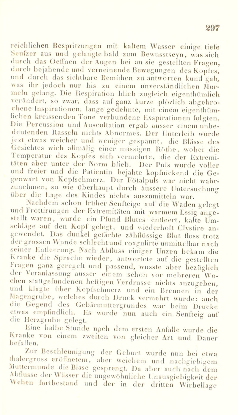 reichlichen Bespritzungen mit kaltem Wasser einige liefe Seufzer aus und gelangte bald zum Bewusstsevn, was sich durch das OelTnen der Augen hei an sie gestellten Fragen, durch bejahende und verneinende Bewegungen des Kopfes, und durch das sichtbare Bemühen zu antworten kund gab, was ihr jedoch nur bis zu einem unverständlichen Mur- meln gelang. Die Respiration blieb zugleich eigcnthiimlich verändert, so zwar, dass auf ganz kurze plözlich abgebro- chene Inspirationen, lange gedehnte, mit einem eigenllnim- hehen kreissenden lone verbundene Exspirationen folgten. Die Fei ’eussion und Auscullalion ergab ausser einem unbe- deutenden Rasseln nichts Abnormes. Der Unterleib wurde jezt etwas weicher und weniger gespannt, die Blässe des Gesichtes wich allmälig einer mässigen Rothe, wobei die I emperatur des Kopfes sich vermehrte, die der Extremi- täten aber unter der Norm blieb. Der Puls wurde voller und freier und die Patientin bejahte kopfnickend die Ge- genwart von Kopfschmerz. Der Fötalpuls war nicht wahr- zunelnnen, so wie überhaupt durch äussere Untersuchung über die Lage des Kindes nichts auszumittcln war. Nachdem schon früher Senfteige auf die Waden gelegt und 1'rottirungen der Extremitäten mit warmem Essig ange- stellt waren, wurde ein Pfund Blutes entleert, kalte Um- seld.ige auf den Kopf gelegt, und wiederholt Clvstire an- gewendet. Das dunkel gefärbte zähflüssige Blut floss trotz der grossen \\ unde schlecht und coagulirte unmittelbar nach seiner Entleerung. Nach Abfluss einiger Unzen bekam die Kranke die Sprache wieder, antwortete auf die gestellten fragen ganz geregelt und passend, wusste aber bezüglich der Veranlassung ausser einem schon vor mehreren Wo- (neu stattgefundenen heftigen Verdrussc nichts anzugeben, und klagte über Kopfschmerz und ein Brennen in der Magengrube, welches durch Drin k vermehrt wurde; auch die Gegend des Gebäi inuttergrundes war beim Drucke etwas empfindlich. Es wurde nun auch ein Senfteig auf die Herzgrube gelegt. Eine halbe Stunde npcli dem ersten Anfälle wurde die Kranke von einem zweiten von gleicher Art und Dauer befallen. Zui Beschleunigung der Geburt wurde nun bei etwa th.deigross eröllnelcni, aber weichem und nachgiebigem Muttermunde die Blase gesprengt. Da aber auch nach dem Abflüsse der W ässer die ungewöhnliche Unausgiebigkeit der Wehen fortbestand und der in der dritten Wirbellage