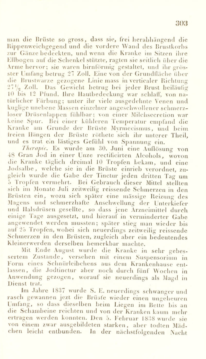 man die Brüste so gross, dass sie, frei herabhängend die Rippenweichgegend und die vordere Wand des Brustkorbs zur Gänze bedeckten, und wenn die Kranke im Sitzen ihre Ellbogen auf die Schenkel stützte, ragten sie seitlich über die Arme hervor; sie waren hirnlörmig gestaltet, und ihr grös- ster Umfang betrug 27 Zoll. Eine von der Grundfläche über die Brustwarze gezogene Linie mass in verticaler Richtung 27' o Zoll. Das Gewicht betrug bei jeder Brust beiläufig 10 bis 12 Pfund. Ihre IJaulbedeckung war schlaff, von na- türlicher Färbung; unter ihr viele ausgedehnte Venen und kuglige unebene Massen einzelner angcschwollencr schmerz- loser Drüsenlappen fühlbar; von einer Milchsecretion war keine Spur. Bei einer kühleren Temperatur empfand die Kranke am Grunde der Brüste Mvrmecismus, und heim lreien Hängen der Brüste rothete sich ihr unterer Theil, und es trat ein lästiges Gefühl von Spannung ein. Therapie. Es wurde am 30. Juni eine Auflösung von 48 Gran Jod in einer Unze rectificirten Alcohols, wovon die Kranke täglich dreimal 10 Tropfen bekam, und eine Jodsalbe, welche sie in die Brüste einrieh verordnet, zu- gleich wurde die Gabe der Tinctur jeden dritten Tag um 5 Tropfen vermehrt. Bei Gebrauch dieser Mittel stellten sich im Monate Juli zeitweilig reissende Schmerzen in den Brüsten ein, wozu sich später eine massige Reizung des Magens und schmerzhafte Anschwellung der Unterkiefer und Halsdriisen gesellte, so dass jene Arzneimittel durch einige Tage ausgesetzt, und hierauf in verminderter Gabe angewendet werden mussten; später stieg man wieder bis auf 25 Tropfen, wobei sich neuerdings zeitweilig reissende Schmerzen in den Brüsten, zugleich aber ein bedeutendes Kleinerwerden derselben bemerkbar machte. Mit Ende August wurde die Kranke in sehr gebes- sertem Zustande, versehen mit einem Suspensorium in Form eines Schnürleibchens aus dem Krankenhause ent- lassen, die Jodlinetur aber noch durch fünf Wochen in Anwendung gezogen, worauf sie neuerdings als Magd in Dienst trat. Im Jahre 1837 wurde S. E. neuerdings schwanger und rasch gewannen jezt die Brüste wieder einen ungeheuren Umfang, so dass dieselben beim Liegen im Belte bis an die Schambeine reichten und von der Kranken kaum mehr ertragen werden konnten. Den 3. Februar 1838 wurde sie von einem zwar ausgebildeten starken, aber todlen Mäd- chen leicht entbunden. In der nächstfolgenden Nacht