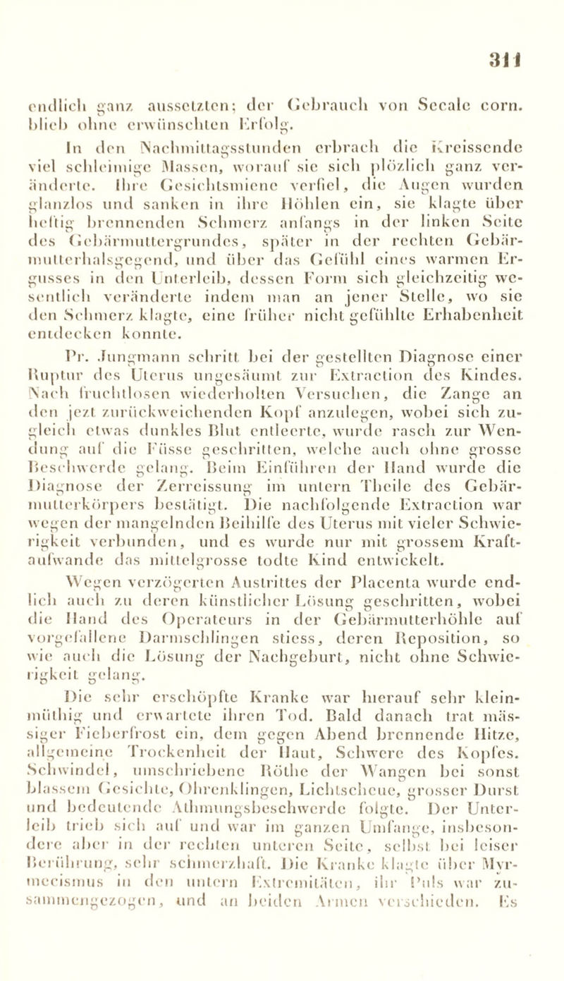 endlich ganz aussclztcn; der Gebrauch von Sccale eorn. blich ohne erwünschten Erfolg. In den Nachmittagsstunden erbrach die Kreissende viel schleimige Massen, worauf sic sich plözlich ganz ver- änderte. Ihre Gesichtsmiene verfiel, die Augen wurden glanzlos und sanken in ihre Höhlen ein, sie klagte über heftig brennenden Schmerz anfangs in der linken Seite des Gebärmuttergrundes, später in der rechten Gebär- multerhalsgegcnd, und über das Gefühl eines warmen Er- gusses in den Unterleib, dessen Form sich gleichzeitig we- sentlich veränderte indem man an jener Stelle, wo sie den Schmerz klagte, eine früher nicht gefühlte Erhabenheit entdecken konnte. Pr. Jungmann schritt bei der gestellten Diagnose einer Ruptur des Uterus ungesäumt zur Extraction des Kindes. Nach fruchtlosen wiederholten Versuchen, die Zange an den jezt zurückweichenden Kopf anzulegen, wobei sich zu- gleich etwas dunkles Blut entleerte, wurde rasch zur Wen- dung auf die Fasse geschritten, welche auch ohne grosse Beschwerde gelang. Beim Einführen der Hand wurde die Diagnose der Zerreissung im untern Thcile des Gebär- mutterkörpers bestätigt. Die nachfolgende Extraction war wegen der mangelnden Beihilfe des Uterus mit vieler Schwie- rigkeit verbunden, und es wurde nur mit grossem Kraft- aufwande das mittelgrosse todte Kind entwickelt. Wegen verzögerten Austrittes der Placenla wurde end- lich auch zu deren künstlicher Lösung geschritten, wobei die Hand des Operateurs in der Gebärmutterhöhle auf vorgefallene Darmschlingen stiess, deren Reposition, so wie auch die Lösung der Nachgeburt, nicht ohne Schwie- rigkeit gelang. Die sehr erschöpfte Kranke war hierauf sehr klein- miithig und erwartete ihren Tod. Bald danach trat mas- siger Fieberfrost ein, dem gegen Abend brennende Hitze, allgemeine Trockenheit der Haut, Schwere des Kopfes. Schwindel, umschriebene Rölhe der Wangen bei sonst blassem Gesichte, Ohrenklingen, Lichtscheue, grosser Durst und bedeutende Alhmungsbeschwerde folgte. Der Unter- leib trieb sich aul und war im ganzen Umfange, insbeson- dere aber in der rechten unteren Seite, selbst hei leiser Berührung, sehr schmerzhaft. Die Kranke klagte über Myr- mecismus in den untern Extremitäten, ihr Puls war zu- sammengezogen, und an beiden Armen verschieden. Es