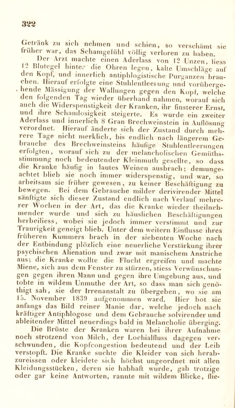 Getränk zu sich nehmen und schien, so verschämt sie früher war, das Schamgefühl völlig verloren zu haben Der Arzt machte einen Aderlass von 12 Unzen, liess Blutegel hinter die Ohren legen, kalte Umschläge auf den Kopf, und innerlich antiphlogistische Purganzen brau- chen. Hierauf erfolgte eine Stuhlentleei ung und vorüberge- . hende Mässigung der Wallungen gegen den Kopf, welche den folgenden Tag wieder überhand nahmen, worauf sich auch die Widerspenstigkeit der Kranken, ihr finsterer Ernst, und ihre Schamlosigkeit steigerte. Es wurde ein zweiter Adei lass und innerlich 8 Gran Brechweinstein in Auflösung verordnet. Hierauf änderte sich der Zustand durch meh- rei e Tage nicht merklich, bis endlich nach längerem Ge- brauche des Brechweinsteins häufige Stuhlentleerungen erfolgten, worauf sich zu der melancholischen Gemiiths- stimmung noch bedeutender Kleinmuth gesellte, so dass die Kranke häufig in lautes Weinen ausbrach; demunge- achtet blieb sie noch immer widerspenstig, und war, so arbeitsam sie früher gewesen, zu keiner Beschäftigung zu bewegen. Bei dem Gebrauche milder derivirender Mittel sänftigte sich dieser Zustand endlich nach Verlauf mehre- rer Wochen in der Art, das die Kranke wieder theilneh- mender wurde und sich zu häuslichen Beschäftigungen heibeiliess, wobei sie jedoch immer verstimmt und zur Traurigkeit geneigt blieb. Unter dem weitern Einflüsse ihres früheren Kummers brach in der siebenten Woche nach der Entbindung plözlich eine neuerliche Verstärkung ihrer psychischen Alienation und zwar mit manischem Anstriche aus; die Kranke wollte die Flucht ergreifen und machte Miene, sich aus dem Fenster zu stürzen, stiess Verwünschun- gen gegen ihren Mann und gegen ihre Umgebung aus, und tobte in wildem Unmuthe der Art, so dass man sich genö- thigt sah, sie der Irrenanstalt zu übergeben, wo sie am lo. November 1(839 aufgenommen ward. Hier bot sie anfangs das Bild reiner Manie dar, welche jedoch nach kräftiger Antiphlogose und dem Gebrauche solvirender und ableitender Mittel neuerdings bald in Melancholie überging. Die Brüste der Kranken waren bei ihrer Aufnahme noch strotzend von Milch, der Lochialfluss dagegen ver- schwunden, die Kopfcongestion bedeutend und der Leib verstopft. Die Kranke suchte die Kleider von sich herab- zureissen oder kleidete sic h höchst ungeordnet mit allen Kleidungsstücken, deren sie habhaft wurde, gab trotzige oder gar keine Antworten, rannte mit wildem Blicke, die-