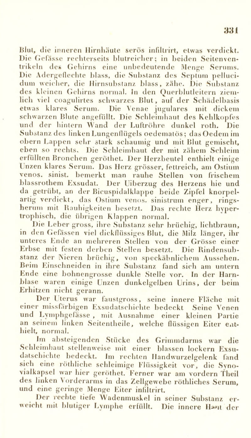 Blut, clio inneren Hirnhäute serös infillrirt, etwas verdickt. Die Gelasse meinerseits blutreicher; in beiden Seitenvcn- trikeln des Gehirns eine unbedeutende Menge Serums. Die Adcrgeflechte blass, die Substanz des Septum pelluci- dum weicher, die Hirnsubstanz l)lass, zähe. Die Substanz des kleinen Gehirns normal. In den Querblutleitern ziem- lich viel coagulirtcs schwarzes Blut, auf der Schädelbasis etwas klares Serum. Die Venae jugulares mit dickem schwarzen Blute angefüllt. Die Schleimhaut des Kehlkopfes und der hintern Wand der Luftröhre dunkel roth. Die Substanz des linken Lungenflügels oedematös; das Oedem im obern Lappen sehr stark schaumig und mit Blut gemischt, eben so rechts. Die Schleimhaut der mit zähem Schleim erfüllten Bronchen geröthet. Der Herzbeutel enthielt einige I nzen klares Serum. Das Herz grösser, fettreich, am Ostium venös, sinist. bemerkt man rauhe Stellen von frischem blassrothem Exsudat. Der Uiberzug des Herzens hie und da getrübt, an der Bicuspidalklappe beide Zipfel knorpel- artig verdickt, das Ostium venös, sinistrum enger, rings- herum mit Rauhigkeiten besetzt. Das rechte Herz hyper- trophisch, die übrigen Klappen normal. Die Leber gross, ihre Substanz sehr brüchig, lichtbraun, in den Gefässcn viel dickflüssiges Blut, die Milz länger, ihr unteres Ende an mehreren Stellen von der Grösse einer Erbse mit lesten derben Stellen besetzt. Die Bindensub- stanz der iNiercn brüchig, von speckähnlichem Aussehen. Beim Einschneiden in ihre Substanz fand sich am untern Ende eine bohnengrosse dunkle Stelle vor. In der Harn- blase waren einige Unzen dunkelgelben Urins, der beim Erhitzen nicht gerann. Der Uterus war faustgross, seine innere Fläche mit einer missfärbigen Exsudatschichte bedeckt Seine Venen und Lymphgefässe , mit Ausnahme einer kleinen Partie an seinem linken Seitentheile, welche flüssigen Eiter ent- hielt, normal. Im absteigenden Stücke des Grimmdarms war die Schleimhaut stellenweise mit einer blassen lockern Exsu- datschichte bedeckt. Im rechten Handwurzelgclenk fand sich eine rölhliche schleimige Flüssigkeit vor, die Syno- vialkapsel war hier geröthet. Ferner war am vordem Theil des linken Vorderarms in das Zellgewebe röthliches Serum, und eine geringe Menge Eiter infillrirt. Der rechte fiele Wadenmuskel in seiner Substanz er- weicht mit blutiger Lymphe erfüllt. Die innere H»*it der