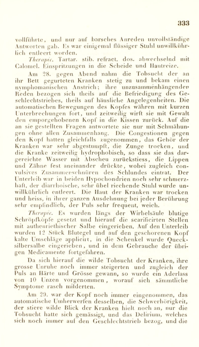 vnllfiilivte, und nur auf harsches Anreden unvollständige Antworten gab. Hs war einigemal flüssiger Stuhl unwillkiihr- lich entleert worden. Therapie. Tartar, stil). refract. dos. abwechselnd mit Caloniel. Einspritzungen in die Scheide und Hautreize. Am 28. gegen Abend nahm die Tobsucht der an ihr Bett gegurteten Kranken stetig zu und bekam einen nvmphomanischen Anstrich; ihre unzusammenhängenden Beden bezogen sich theils auf die Befriedigung des Ge- schlechtstriehes, theils auf häusliche Angelegenheiten. Die automatischen Bewegungen des Kopfes währen mit kurzen Unterbrechungen fort, und zeitweilig wirft sie mit Gewalt den emporgehobenen Kopf in die Kissen Zurück. Auf die an sie gestellten Fragen antwortete sie nur mit Schmähun- gen ohne allen Zusammenhang. Die Congestionen gegen den Kopf hatten gleichfalls zugenommen, das Gehör der Kranken war sehr abgestumpft, die Zunge trocken, und die Kranke zeitweilig hydrophobisch, so dass sie das dar- gereichte Wasser mit Abscheu zurückstiess, die Lippen und Zähne fest aneinander drückte, wobei zugleich con- vulsives Zusammenschnüren des Schlundes eintrat. Der Unterleib war in beiden Hypochondrien noch sehr schmerz- haft, der diarrhoische, sehr übel riechende Stuhl wurde un- willkürlich entleert. Die Haut der Kranken war trocken und heiss, in ihrer ganzen Ausdehnung bei jeder Berührung sehr empfindlich, der Puls sehr frequent, weich. Therapie. Es wurden längs der Wirbelsäule blutige Schröpfköpfc gesetzt und hierauf die scarificirten Stellen mit autliem iethischer Salbe eingerieben. Auf den Unterleib wurden 12 Stück Blutegel und auf den geschorenen Kopf kalte Umschläge applicirt, in die Schenkel wurde Queck- silbersalbe eingcriebcn , und in dem Gebrauche der übri- gen Medicamente fortgefahren. Da sich hierauf die wilde Tobsucht der Kranken, ihre grosse Unruhe noch immer steigerten und zugleich der Puls an Härte und Grösse gewann, so wurde ein Aderlass von 10 Unzen vorgenommen, worauf sich sämmtliche Symptome rasch milderten. Am 21). war der Kopf noch immer eingenommen, das automatische Umherwerfen desselben, die Schwerhörigkeit, der stiere wilde Blick der Kranken hielt noch an, nur die Tobsucht hatte sich gemässigt, und das Delirium, welches sich noch immer auf den Geschlei htslrieb bezog, und die