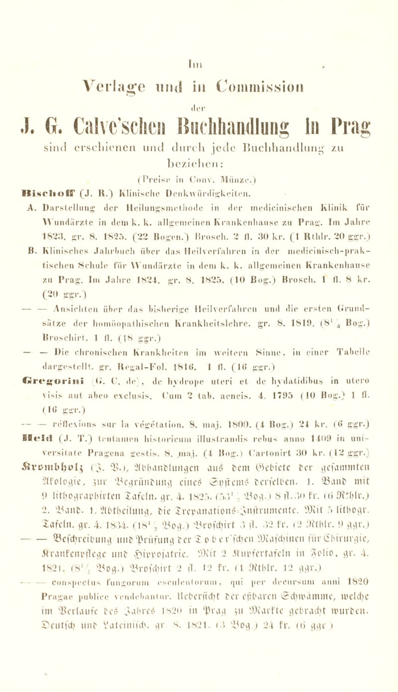 Im Verlage mul in Commission der J. G. Calvc'sclien ßuclihandluiig ln Frag sind crscliienen und durch jede liuchhandlung zu beziehen: ( Preise in Conv. Münze.) HisrliofS' (J. H.) klinische Denkwürdigkeiten. A. Darstellung der lleilungsnietiunle in der inedicinisehcn JvIinik für Wundärzte inilenik.lv. allgemeinen Krankenliau.se zu Prag. Im Jahre 1823. gr. 8. 1825. (22 Bogen.) Brosch. 2 fl. 30 kr. (I lltlilr. 20 ggr.) B. Klinisches .lahrliuch über das Heilverfahren in der mcdicinisch-prak- tischcn Schule für Wundärzte in dem k. k. allgemeinen Krankenhause zu Prag. Im Jahre 1824. gr. 8. 1825. (10 Bog.) Brosch. 1 fl. 8 kr. (20 ggr.) — — Ansichten über das bisherige Heilverfahren und die ersten Grund- sätze der homöopathischen krankheitslehre. gr. 8. 1819. (8* 4 Bog.) Broschirt. 1 fl. (18 ggr.) — — Die chronischen Krankheiten im iveitern Sinne, in einer Tabelle dargcstcllt. gr. Hegal-Fol. 181(i. I fl. (1(5 ggr.) Ort ‘•goriiiii t*. C. de), de hydrope uteri et de hydatidibus in utero e isis aut abeo exelusis. Cum 2 tab. aeneis. 4. 1*95 (10 Bog.) 1 II. (16 gern.) — — reflexions sur la Vegetation. 8. maj. 1800. (4 Bog.) 24 kr. (6 ggr.) ISeSjä (J. T.) tcntanien historieuni illustrandis rebus anno 1409 in uni- versiiate Pragena gestis. 8. maj. (1 Bog.) Carlonirt 30 kr. (12 ggr.) t \. 2(bhanflimgeii auu fern (Gebiete fer gefammteu ?(fologic, jut 'i^cgrünfiing einet? St)(reine terfelben. 1. 23anf mit !» lithofleavhiiten tafeln, gr. 4. 1825. (531 lüog.) 8 fl.)o fr. (ti JWtfjlr.) 2. 23ant. 1. i'lbthcilung, bie irepanatione 3n(rnoncnte. 9)1 it 5 litbogr. iafcln. gr. 4. 1.834. (is1, !Bog.) 23rofcf)irt 3 fl. >2 fr. (2 ilffhlr. 0 ggr.) 93efd)rcibung nnf Prüfung fee 4 o b e e'feiten '.Hülfet) inen für Chirurgie, Äranfcnpflcge tinf ^livpojatrie. SOiit 2 Äupfertafeln in Adio. gr. 4. 182). (81/, og.t 2)rofdiirt 2 fl. 12 fr. d Oithlr. 12 ggr.) conspectus fungorum esciilentorum, qui per dccursum anui 1820 Pragac publice vendebantur. tteberfidjt fer eßbaren Sdju'dmme, melct)c im Verlaufe feit fahret? 1820 in 'Heag 311 lOiarfte gebracht imirfen. Deiltfd) nnf Vateinifdi. gr s. 1821. (3 2)og.j 24 fr. ui ggr 1