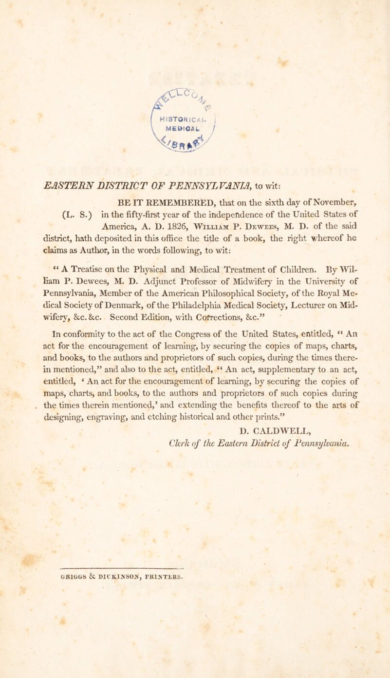 HISTORICAL, j MEDICAL j < EASTERN DISTRICT OF PENNSYLVANIA,, to wit: BE IT REMEMBERED, that on the sixth day of November* (L. S.) in the fifty-first year of the independence of the United States of America, A. D. 1826, William P. Deavees, M. D. of the said district, hath deposited in this office the title of a book, the right whereof he claims as Author, in the words following, to wit: “ A Treatise on the Physical and Medical Treatment of Children. By Wil- liam P. Dewees, M. D. Adjunct Professor of Midwifery in the University of Pennsylvania, Member of the American Philosophical Society, of the Royal Me- dical Society of Denmark, of the Philadelphia Medical Society, Lecturer on Mid- wifery, &c. &c. Second Edition, with Corrections, &c.” In conformity to the act of the Congress of the United States, entitled, “ An act for the encouragement of learning, by securing the copies of maps, charts, and books, to the authors and proprietors of such copies, during the times there- in mentioned,” and also to the act, entitled, “ An act, supplementary to an act, entitled, ‘ An act for the encouragement of learning, by securing the copies of maps, charts, and books, to the authors and proprietors of such copies during the times therein mentioned,’ and extending the benefits thereof to the arts of designing, engraving, and etching historical and other prints.” D. CALDWELL, Clerk of the Eastern District of Pennsylvania> y GH1GGS & DICKINSON, POINTERS.