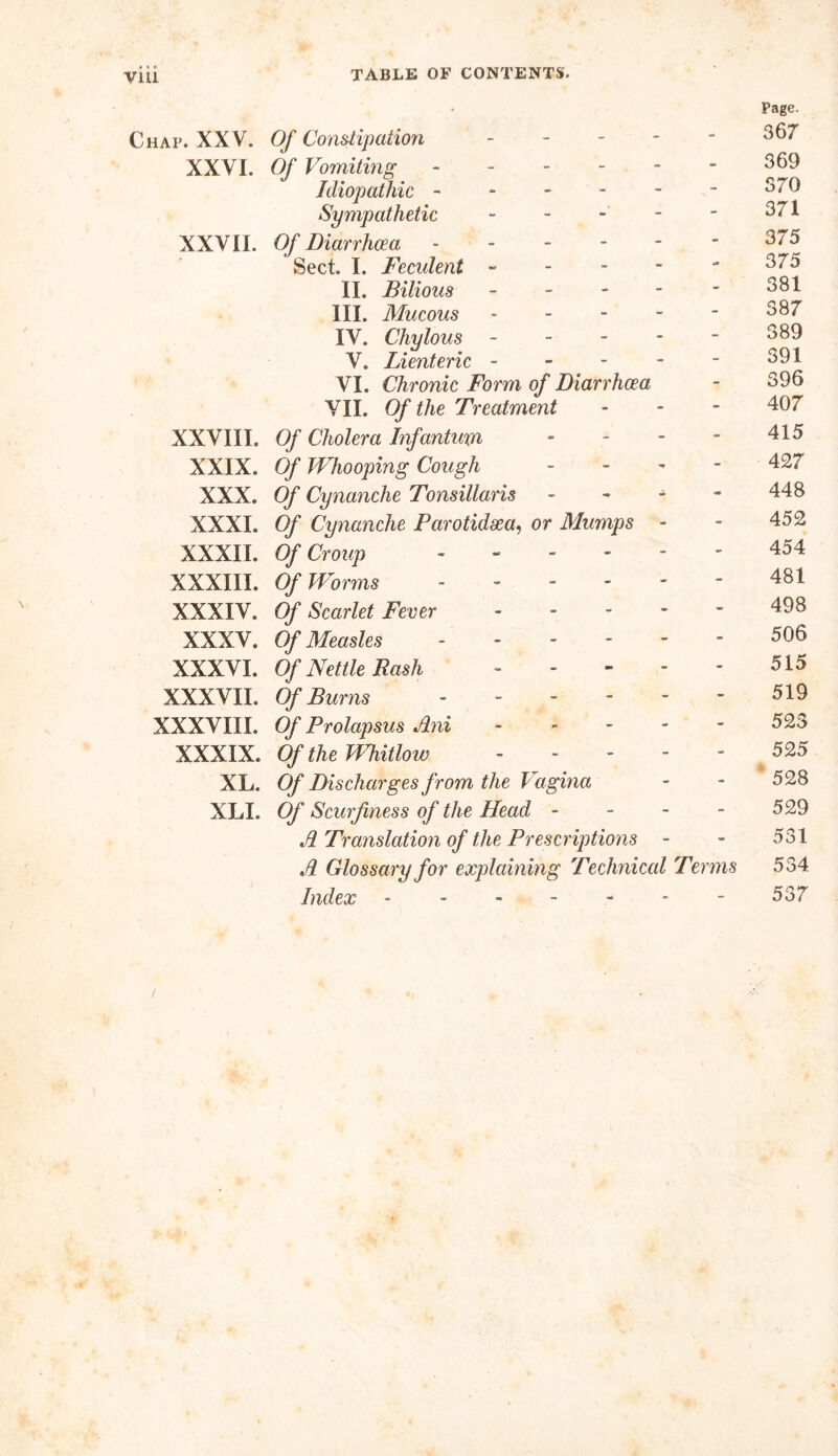 Chap. XXV. Of Constipation - - Page. 367 XXVI. Of Vomiting - - 369 Idiopathic - 370 Sympathetic - - 371 XXVII. Of Diarrhoea - - 375 Sect. I. Feculent - - 375 II. Bilious - - 381 III. Mucous - - 387 IV. Chylous - - 389 V. Lienteric - - 391 VI. Chronic Form of Diarrhoea - 396 VII. Of the Treatment - 407 XXVIII. Of Cholera Infantum - - 415 XXIX. Of Whooping Cough - - 427 XXX. Of Cynanche Tonsillaris - 'ce 448 XXXI. Of Cynanche Parotidxa, or Mumps - - 452 XXXII. Of Croup - - 454 XXXIII. Of Worms - - 481 XXXIV. Of Scarlet Fever - - 498 XXXV. 0/* Measles - - 506 XXXVI. Of Nettle Rash - - 515 XXXVII. 0/* Burns - 519 XXXVIII. 0/ Prolapsus Ani - - 523 XXXIX. Of the Whitlow - - 525 A XL. Of Discharges from the Vagina - 528 XLI. Of Scurf ness of the Head - - 529 A Translation of the Prescriptions - - 531 A Glossary for explaining Technical Terms 534 Index ------ - 537 /