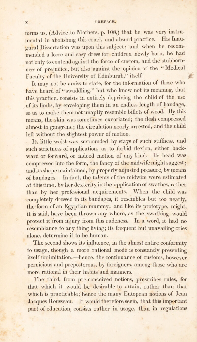 forms us, (Advice to Mothers, p. 108,) that he was very instru- mental in abolishing this cruel, and absurd practice. His Inau- gural Dissertation was upon this subject; and when he recom- mended a loose and easy dress for children newly horn, he had not only to contend against the force of custom, and the stubborn- ness of prejudice, but also against the opinion of the “ Medical Faculty of the University of Edinburgh,” itself. £ It may not be amiss to state, for the information of those who have heard of “ swaddling,” but who know not its meaning, that this practice, consists in entirely depriving the child of the use of its limbs, by enveloping them in an endless length of bandage, so as to make them not unaptly resemble billets of wood. By this means, the skin was sometimes excoriated; the flesh compressed almost to gangrene; the circulation nearly arrested, and the child left without the slightest power of motion. Its little waist was surrounded by stays of such stiffness, and such strictness of application, as to forbid flexion, either back- ward or forward, or indeed motion of any kind. Its head was compressed into the form, the fancy of the midwife might suggest; and its shape maintained, by properly adjusted pressure, by means of bandages. In fact, the talents of the midwife were estimated at this time, by her dexterity in the application of swathes, rather than by her professional acquirements. When the child was completely dressed in its bandages, it resembles but too nearly, the form of an Egyptian mummy; and like its prototype, might, it is said, have been thrown any where, as the swathing would protect it from injury from this rudeness. In a word, it had no resemblance to any thing living; its frequent but unavailing cries alone, determine it to be human. The second shows its influence, in the almost entire conformity to usage, though a more rational mode is constantly presenting itself for imitation;—hence, the continuance of customs, however pernicious and preposterous, by foreigners, among those who are more rational in their habits and manners. The third, from pre-conceived notions, prescribes rules, for that which it would be desirable to attain, rather than that which is practicable; hence the many Eutopean notions of Jean Jacques Rousseau. It would therefore seem, that this important part of education, consists rather in usage, than in regulations