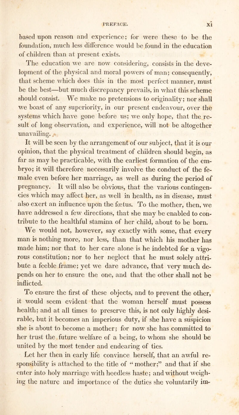 based upon reason and experience; for were these to be the foundation, much less difference would be found in the education of children than at present exists. The education we are now considering, consists in the deve- lopment of the physical and moral powers of man; consequently, that scheme which does this in the most perfect manner, must he the best—but much discrepancy prevails, in what this scheme should consist. We make no pretensions to originality; nor shall we boast of any superiority, in our present endeavour, over the systems which have gone before us; we only hope, that the re- sult of long observation, and experience, will not be altogether unavailing. ^ It will be seen by the arrangement of our subject, that it is our opinion, that the physical treatment of children should begin, as far as may be practicable, with the earliest formation of the em- bryo; it will therefore necessarily involve the conduct of the fe- male even before her marriage, as well as during the period of pregnancy. It will also be obvious, that the various contingen- cies which may affect her, as well in health, as in disease, must also exert an influence upon the foetus. To the mother, then, we have addressed a few directions, that she may be enabled to con- tribute to the healthful stamina of her child, about to he born. We would not, however, say exactly with some, that every man is nothing more, nor less, than that which his mother has made him; nor that to her care alone is he indebted for a vigo- rous constitution; nor to her neglect that he must solely attri- bute a feeble frame; yet we dare advance, that very much de- pends on her to ensure the one, and that the other shall not be inflicted. To ensure the first of these objects, and to prevent the other, it would seem evident that the woman herself must possess health; and at all times to preserve this, is not only highly desi- rable, but it becomes an imperious duty, if she have a suspicion she is about to become a mother; for now she has committed to her trust the future welfare of a being, to whom she should be united by the most tender and endearing of ties. Let her then in early life convince herself, that an awful re- sponsibility is attached to the title of 44 mother;” and that if she enter into holy marriage with heedless haste; and without weigh- ing the nature and importance of the duties she voluntarily im~