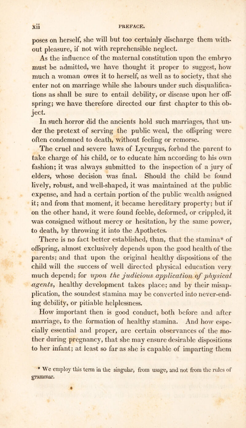 poses on herself, she will but too certainly discharge them with- out pleasure, if not with reprehensible neglect. As the influence of the maternal constitution upon the embryo must be admitted, we have thought it proper to suggest, how much a woman owes it to herself, as well as to society, that she enter not on marriage while she labours under such disqualifica- tions as shall be sure to entail debility, or disease upon her off- spring; we have therefore directed our first chapter to this ob- ject. In such horror did the ancients hold such marriages, that un- der the pretext of serving the public weal, the offspring were often condemned to death, without feeling or remorse. The cruel and severe laws of Lycurgus, forbad the parent to take charge of his child, or to educate him according to his own fashion; it was always submitted to the inspection of a jury of elders, whose decision was final. Should the child be found lively, robust, and well-shaped, it was maintained at the public expense, and had a certain portion of the public wealth assigned it; and from that moment, it became hereditary property; but if on the other hand, it were found feeble, deformed, or crippled, it was consigned without mercy or hesitation, by the same power, to death, by throwing it into the Apothetes. There is no fact better established, than, that the stamina* of offspring, almost exclusively depends upon the good health of the parents; and that upon the original healthy dispositions of the child will the success of well directed physical education very much depend; for upon the judicious application of physical agents, healthy development takes place; and by their misap- plication, the soundest stamina may be converted into never-end- ing debility, or pitiable helplessness. How important then is good conduct, both before and after marriage, to the formation of healthy stamina. And how espe- cially essential and proper, are certain observances of the mo- ther during pregnancy, that she may ensure desirable dispositions to her infant; at least so far as she is capable of imparting them * We employ this term in the singular, from usage, and not from the rules of grammar.