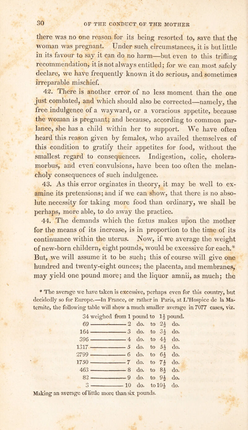 so there was no one reason for its being resorted to, save that the woman was pregnant. Under such circumstances, it is but little in its favour to say it can do no harm—but even to this trifling recommendation, it is not always entitled; for we can most safely declare, we have frequently known it do serious, and sometimes irreparable mischief. 42. There is another error of no less moment than the one just combated, and which should also be corrected—namely, the free indulgence of a wayward, or a voracious appetite, because the woman is pregnant; and because, according to common par- lance, she has a child within her to support. We have often heard this reason given by females, who availed themselves of this condition to gratify their appetites for food, without the smallest regard to consequences. Indigestion, colic, cholera- morbus, and even convulsions, have been too often the melan- choly consequences of such indulgence. 43. As this error orginates in theory, it may be well to ex- amine its pretensions; and if we can show, that there is no abso- lute necessity for taking more food than ordinary, we shall be perhaps, more able, to do away the practice. 44. The demands which the foetus makes upon the mother for the means of its increase, is in proportion to the time of its continuance within the uterus. Now, if we average the weight of new-born childern, eight pounds, would be excessive for each.* But, we will assume it to be such; this of course will give one hundred and twenty-eight ounces; the placenta, and membranes, may yield one pound more; and the liquor amnii, as much; the * The average we have taken is excessive, perhaps even for this country, but decidedly so for Europe.—In France, or rather in Paris, at L’Hospice de la Ma- te rnite, the following table will show a much smaller average in 7077 cases, viz. 34 weighed from 1 pound to 1^ pound. 69 2 do. to 2i do. 164 3 do. to 3 do. 396 4 do. to H do. 1317 5 do. to do. 2799 6 do. to do. 1750 7 do. to n do. 463 8 do. to 8i do. 82 9 do. to do. o o — 10 do. to' 10i do. Making an average of little more than six pounds.