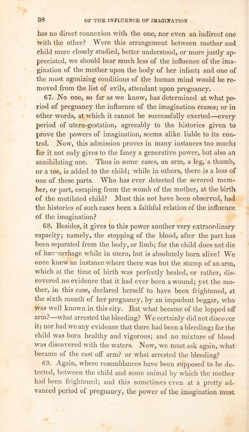 lias no direct connexion with the one, nor even an indirect one with the other? Were this arrangement between mother and child more closely studied, better understood, or more justly ap- preciated, we should hear much less of the influence of the ima- gination of the mother upon the body of her infant; and one of the most agonizing conditions of the human mind would be re- moved from the list of evils, attendant upon pregnancy. 67. No one, so far as we know, has determined at what pe- riod of pregnancy the influence of the imagination ceases; or in other words, at which it cannot be successfully exerted—-every period of utero-gestation, agreeably to the histories given to prove the powers of imagination, seems alike liable to its con- trol. Now, this admission proves in many instances too much; for it not only gives to the fancy a generative power, but also an annihilating one. Thus in some cases, an arm, a leg, a thumb, or a toe, is added to the child; while in others, there is a loss of one of these parts. Who has ever detected the severed mem- ber, or part, escaping from the womb of the mother, at the birth of the mutilated child? Must this not have been observed, had the histories of such cases been a faithful relation of the influence of the imagination? 68. Besides, it gives to this power another very extraordinary capacity; namely, the stopping of the blood, after the part has been separated from the body, or limb; for the child does not die of haemorrhage while in utero, but is absolutely born alive! We once knew an instance where there was but the stump of an arm, which at the time of birth was perfectly healed, or rather, dis- covered no evidence that it had ever been a wound; yet the mo- ther, in this case, declared herself to have been frightened, at the sixth month of her pregnancy, by an impudent beggar, who was well known in this city. But what became of the lopped off arm?—what arrested the bleeding? We certainly did not discover it; nor had we any evidence that there had been a bleeding; for the child was born healthy and vigorous; and no mixture of blood was discovered with the waters. Now, we must ask again, what became of the cast off arm? or what arrested the bleeding;? o 69. Again, where resemblances have been supposed to be de- tected, between the child and some animal by which the mother had been frightened; and this sometimes even at a pretty ad- vanced period of pregnancy, the power of the imagination must