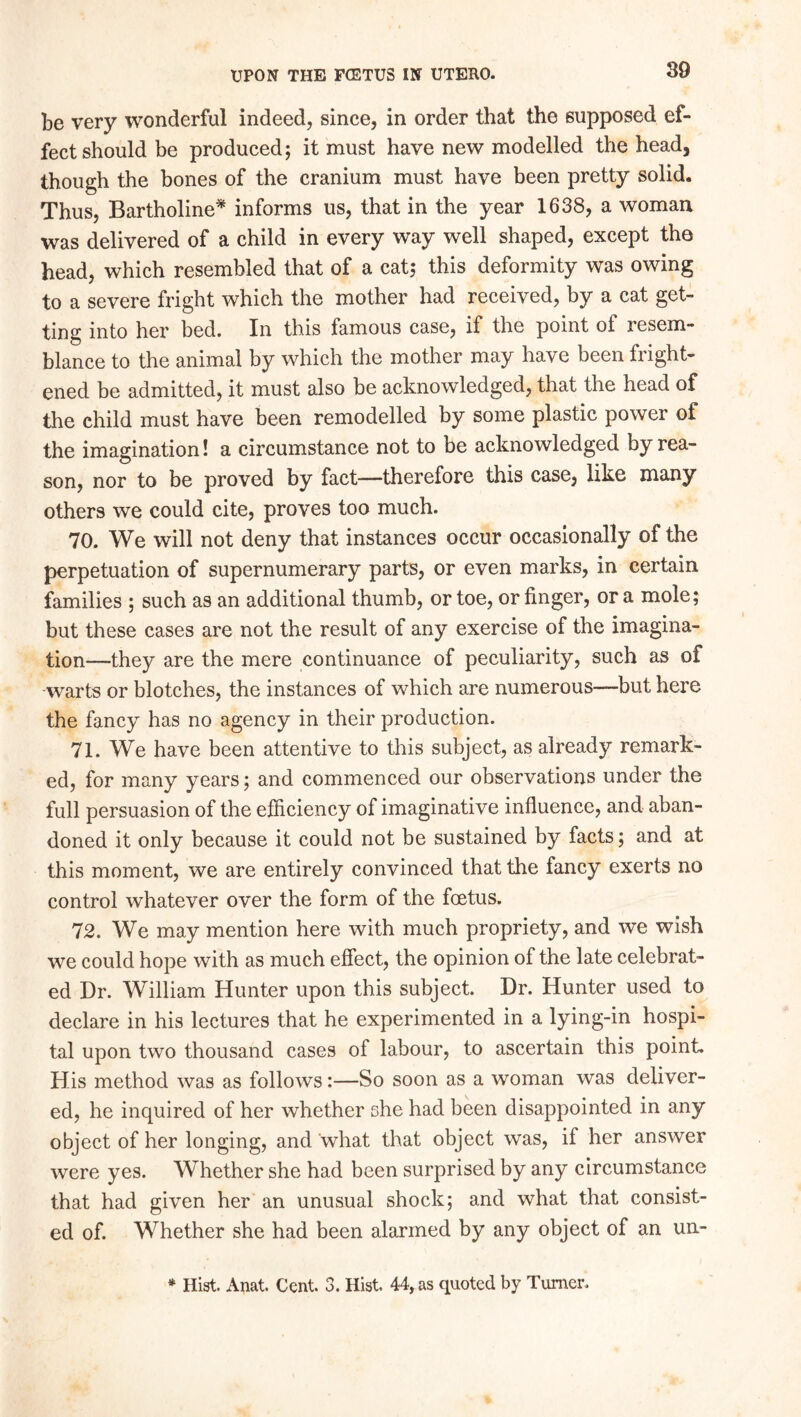 be very wonderful indeed, since, in order that the supposed ef- fect should be produced; it must have new modelled the head, though the bones of the cranium must have been pretty solid. Thus, Bartholine* informs us, that in the year 1638, a woman was delivered of a child in every way well shaped, except the head, which resembled that of a cat; this deformity was owing to a severe fright which the mother had received, by a cat get- ting into her bed. In this famous case, if the point of resem- blance to the animal by which the mother may have been fright- ened be admitted, it must also be acknowledged, that the head of the child must have been remodelled by some plastic power of the imagination! a circumstance not to be acknowledged by rea- son, nor to be proved by fact—therefore this case, like many others we could cite, proves too much. 70. We will not deny that instances occur occasionally of the perpetuation of supernumerary parts, or even marks, in certain families ; such as an additional thumb, or toe, or finger, or a mole; but these cases are not the result of any exercise of the imagina- tion—they are the mere continuance of peculiarity, such as of warts or blotches, the instances of which are numerous—but here the fancy has no agency in their production. 71. We have been attentive to this subject, as already remark- ed, for many years; and commenced our observations under the full persuasion of the efficiency of imaginative influence, and aban- doned it only because it could not be sustained by facts; and at this moment, we are entirely convinced that the fancy exerts no control whatever over the form of the foetus. 72. We may mention here with much propriety, and we wish we could hope with as much effect, the opinion of the late celebrat- ed Dr. William Hunter upon this subject. Dr. Hunter used to declare in his lectures that he experimented in a lying-in hospi- tal upon two thousand cases of labour, to ascertain this point. His method was as follows:—So soon as a woman was deliver- ed, he inquired of her whether she had been disappointed in any object of her longing, and what that object was, if her answer were yes. Whether she had been surprised by any circumstance that had given her an unusual shock; and what that consist- ed of. Whether she had been alarmed by any object of an un- * Hist. Anat. Cent. 3. Hist 44, as quoted by Turner.