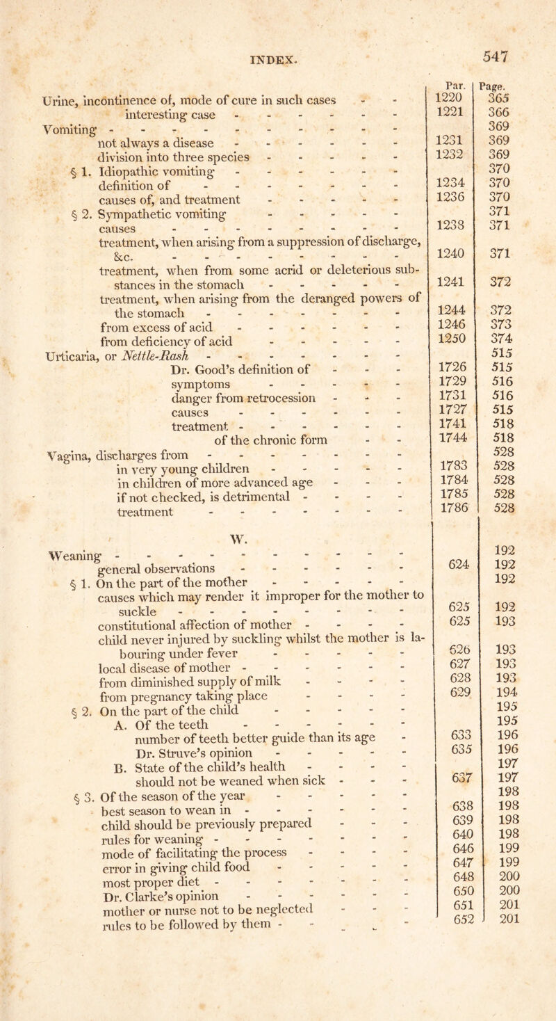 Urine, incontinence of, mode of cure in such cases interesting’ case V omiting not always a disease division into three species § 1, Idiopathic vomiting definition of ------- causes of, and treatment - - - - - § 2. Sympathetic vomiting causes -------- treatment, when arising from a suppression of discharge, &c. -------- treatment, when from some acrid or deleterious sub- stances in the stomach - - - - - treatment, when arising from the deranged powers of the stomach from excess of acid ------ from deficiency of acid - - - - - Urticaria, or Nettle-Rash Dr. Good’s definition of symptoms - - - - - danger from retrocession - causes ------ treatment of the chronic form Vagina, discharges from in very young children - - - - - in children of more advanced age if not checked, is detrimental - treatment W. Weaning - - - general observations § 1. On the part of the mother causes which may render it improper for the mother to suckle constitutional affection of mother - - - child never injured by suckling whilst the mother is la- bouring under fever local disease of mother - from diminished supply of milk - from pregnancy taking place - § 2. On the part of the child A. Of the teeth - number of teeth better guide than its age Dr. Struve’s opinion - - - B. State of the child’s health should not be weaned when sick - § 3. Of the season of the year best season to wean in - child should be previously prepared rules for weaning mode of facilitating the process error in giving child food - most proper diet Dr. Clarke’s opinion mother or nurse not to be neglected rules to be followed by them - Par. 1220 Page. 365 1221 366 369 1231 369 1232 369 370 1234 370 1236 370 371 1233 371 1240 371 1241 372 1244 372 1246 373 1250 374 515 1726 515 1729 516 1731 516 1727 515 1741 518 1744 518 528 1783 528 1784 528 1785 528 1786 528 192 624 192 192 625 192 625 193 626 193 627 193 628 193 629 194 195 195 633 196 635 196 197 637 197 198 638 198 639 198 640 198 646 199 647 199 648 200 650 200 651 201 652 201
