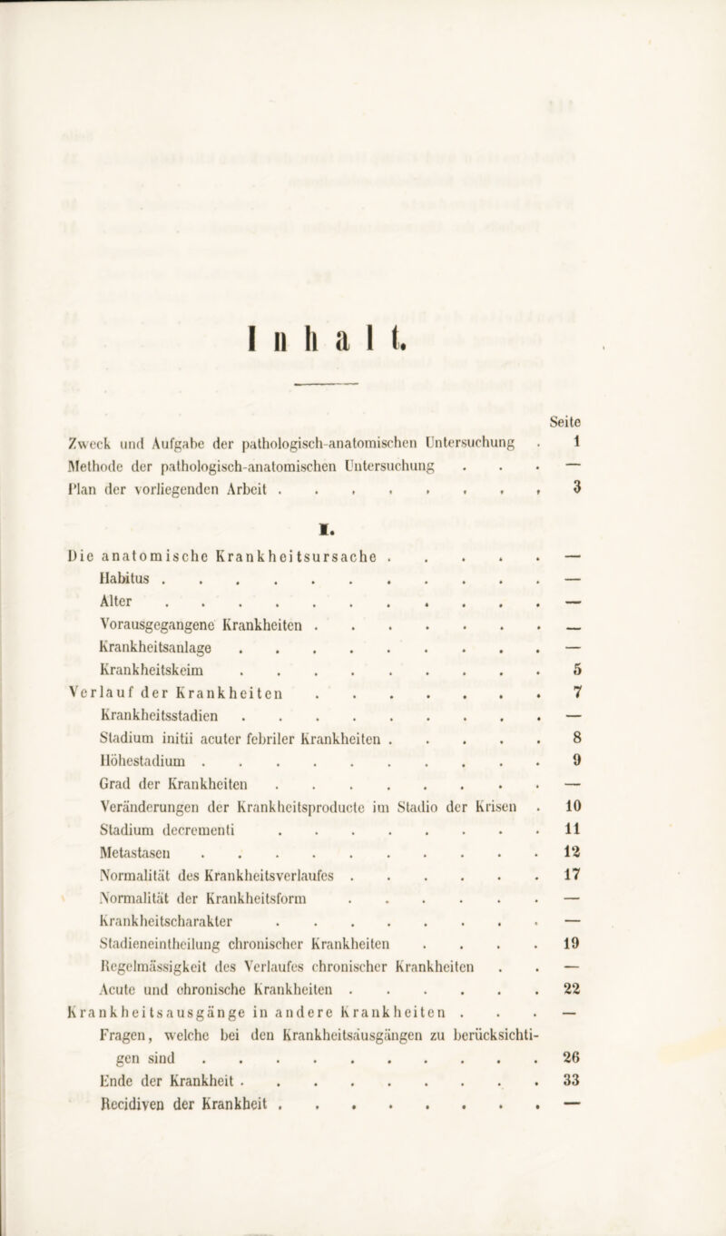 ii li a I t. Zweck und Aufgabe der pathologisch-anatomischen Untersuchung Methode der pathologisch-anatomischen Untersuchung IMan der vorliegenden Arbeit I. Die anatomische Krankheitsursache Habitus Alter Vorausgegangene Krankheiten . Krankheitsanlage .... Krankheitskeim .... Verlauf der Krankheiten Krankheitsstadien .... Stadium initii acuter febriler Krankheiten Höhestadium Grad der Krankheiten Veränderungen der Krankhcitsproducte in Stadium decrementi Metastasen Normalität des Krankheitsverlaufes . Normalität der Krankheitsform Krankheitscharakter Stadieneintheilung chronischer Krankheiten Regelmässigkeit des Verlaufes chronischer Krankheiten Acute und chronische Krankheiten . Krankheitsausgänge in andere Krankheiten Fragen, welche bei den Krankheitsäusgängen zu berücksichti gen sind Ende der Krankheit .... Recidiven der Krankheit . . . Seite 1 Stadio der Krisen 5 7 8 9 10 11 12 17 19 22 26 33