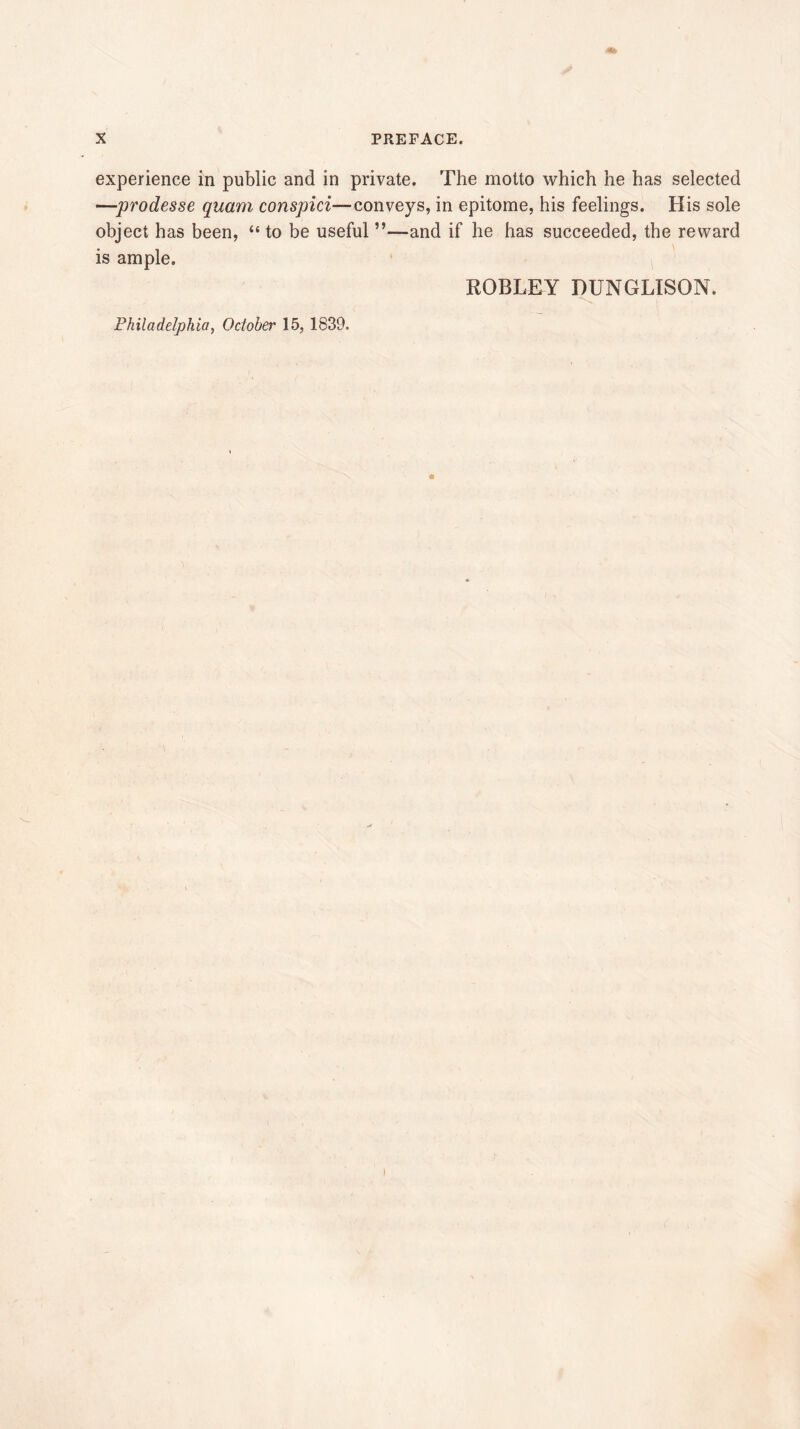 experience in public and in private. The motto which he has selected —prodesse quam conspici—conveys, in epitome, his feelings. His sole object has been, “ to be useful ”—and if he has succeeded, the reward is ample. ROBLEY DUNGLISON. Philadelphia, October 15, 1839.