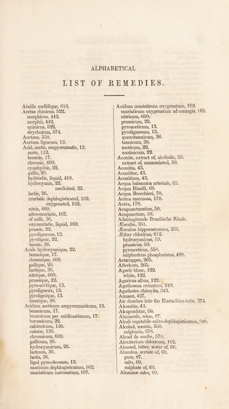 ALPHABETICAL LIST OF REMEDIES. Abeille mellifique, 610. Acetas chinicus, 522. morphicus, 442. morphii, 442. quinicus, 522. strychnicus, 574. Acetone, 558. Acetum ligneum, 13. Acid, acetic, empyreumatic, 13. auric, 112. benzoic, 17. chromic, 609. cyanhydric, 22. gallic, 20. hydriodic, liquid, 418. hydrocyanic, 22. medicinal, 22. lactic, 36. muriatic dephlogisticated, 162. oxygenated, 162. nitric, 609. nitro-muriatic, 167. of milk, 36. oxymuriatic, liquid, 169. prussic, 22. pyroligneous, 13. pyrolignic, 22. tannic, 38. Acide hydrocyanique, 22. benzoique, 17. chromique, 609. gallique, 20. lactique, 36. nitrique, 609. prussique, 22. pyro-acetique, 13. pyroligneux, 13. pyrolignique, 13. tannique, 38. Acidum aceticum empyreumaticum, 13. benzoicum, 17. benzoicum per sublimationem, 17. borussicum, 22. cahincicum, 130. caincee, 130. chromicum, 609. gallicum, 20. hydrocyanicum, 22. lacteum, 36. lactis, 36. ligni pyro-oleosum, 13. marinum dephlogisticatum, 162. muriaticum natronatum, 107. Acidum muriaticum oxygenatum, 162. muriaticum oxygenatum ad contagia, 162. nitricum, 609. prussicum, 22. pyroaceticum, 13. pyrolignosum, 13. quercitannicum, 38. tannicum, 38. zooticum, 22. zootinicum, 22. Aconite, extract of, alcoholic, 50. extract of, ammoniated, 50. Aconitia, 43. Aconitine, 43. Aconitium, 43. Acqua balsamica arteriale, 68. Acqua Binelli, 68. Acqua Brocchieri, 70. Actsea racemosa, 178. Actee, 178. Acupuncturation, 50. Acupuncture, 50. Adstringirende Brazilische R-inde. .ZEsculin, 351. gEsculus hippocastanum, 351. iEther chloricus, 612. hydrocyanicus, 59. prussicus, 59. pyroaceticus, 558. sulphuricus phospboratus, 468. Aetzroggen, 265. Afterkorn, 265. Agaric blanc, 122. white, 122. Agaricus albus, 122. Agathosma crenatum, 249. Agathotes chirayita, 343. Aimant, 427. Air douches into the Eustachian*tube, 374. Akonitin, 43. Akupunktur, 50. Alaunerde, reine, 87. Alcali vegetable salito-dephlogisticatum,500. Alcohol, mesitic, 558. sulphuris, 578. Alcool de soufre, 578. Alexiterium chloricum, 162. Almond, bitter, water of, 66. Alumina, acetate of, 60. pure, 87. salts, 60. sulphate of, 60. Aluminae sales, 60.