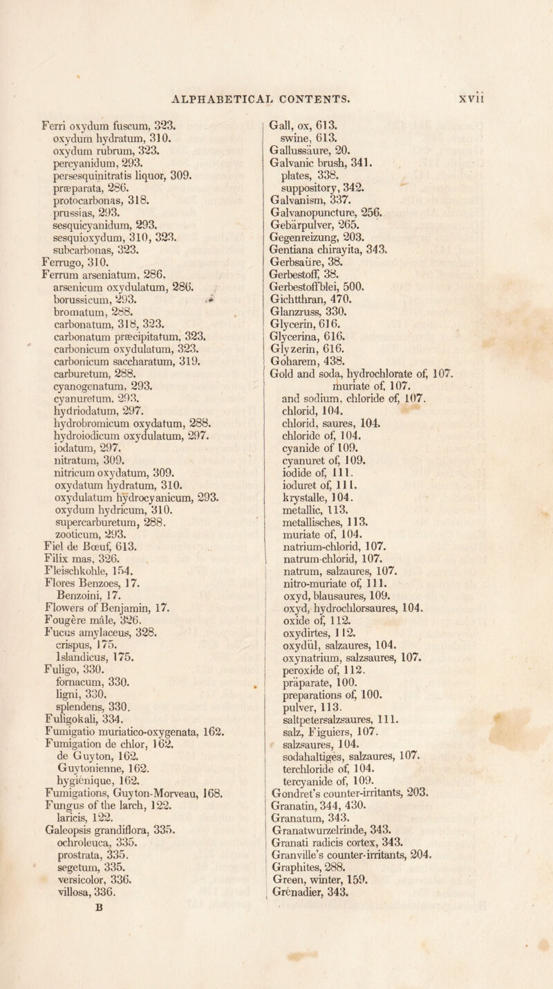 Ferri oxydum fuscum, 323. oxydum hydratum, 310. oxydum rubrum, 323. percyanidum, 293. persesquinitratis liquor, 309. prseparata, 286. protocarbonas, 318. prussias, 293. sesquicyanidum, 293. sesquioxydum, 310, 323. subcarbonas, 323. Ferrugo, 310. Ferrum arseniatum, 286. arsenicum oxydulatum, 286. borussicum, 293. bromatum, 288. carbonatum, 318, 323. carbonatum prsecipitatum, 323. carbonicum oxydulatum, 323. carbonicum saccharatum, 319. carburetum, 288. cyanogenatum, 293. cyanuretum, 293. hydriodatum, 297. hydrobromicum oxydatum, 288. hydroiodicum oxydulatum, 297. iodatum, 297. nitratum, 309. nitricum oxydatum, 309. oxydatum hydratum, 310. oxydulatum hydrocyanicum, 293. oxydum hydricum, 310. supercarburetum, 288. zooticum, 293. Fiel de Bceuf, 613. Filix mas, 326. Fleischkohle, 164. Flores Benzoes, 17. Benzoini, 17. Flowers of Benjamin, 17. Fougere mdle, 326. Fuciis amylaceus, 328. crispus, 175. lslandicus, 175. Fuligo, 330. fornacum, 330. ligni, 330. splendens, 330. Fuligokali, 334. Fumigatio muriatico-oxygenata, 162. Fumigation de chlor, 162. de Guyton, 162. Guytonienne, 162. hygienique, 162. Fumigations, Guyton-Morveau, 168. Fungus of the larch, 122. laricis, 122. Galeopsis grandiflora, 335, ochroleuca, 335. prostrata, 335. segetum, 335. versicolor, 336. villosa, 336. B Gall, ox, 613. swine, 613. Galluss'aure, 20, Galvanic brush, 341. plates, 338. suppository, 342. Galvanism, 337. Galvanopuncture, 256. Gebarpulver, 265. Gegenreizung, 203. Gentiana chirayita, 343. Gerbsaiire, 38. Gerbestoff 38. Gerbestoffblei, 500. Gichtthran, 470. Glanzruss, 330. Glycerin, 616. Glycerina, 616. Glyzerin, 616. Goharem, 438. Gold and soda, hydrochlorate of, 107, muriate of, 107. and sodium, chloride of, 107. chlorid, 104. chlorid, saures, 104. chloride of, 104. cyanide of 109. cyanuret of, 109. iodide of, 111. ioduret of, 111. krystalle, 104. metallic, 113. metallisches, 113. muriate of, 104. natrium-chlorid, 107. natrum-chlorid, 107. natrum, salzaures, 107. mtro-muriate of, 111. oxyd, blausaures, 109. oxyd, hydrochlorsaures, 104, oxide of, 112. oxydirtes, 112. oxydiil, salzaures, 104. oxynatrium, salzsaures, 107. peroxide of, 112. pr’aparate, 100. preparations of, 100. pulver, 113. saltpetersalzsaures, 111. salz, Figuiers, 107. salzsaures, 104. sodahaltiges, salzaures, 107. terchloride of, 104. tercyanide of, 109. Gondret’s counter-irritants, 203. Granatin, 344, 430. Granatum, 343. Granatwurzelrinde, 343. Granati radicis cortex, 343. Granville’s counter-irritants, 204, Graphites, 288. Green, winter, 159. Grenadier, 343.