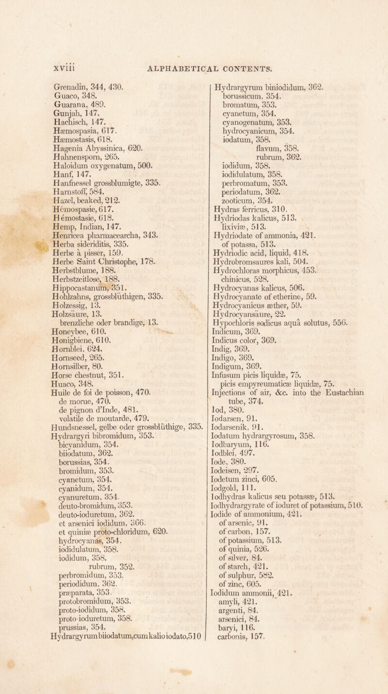 Grenadin, 344, 430. Guaco, 348. Guarana, 489. Gunjah, 147. Hachisch, 147. Hsemospasia, 617. Hsemostasis, 618. Hagenia Abyssinica, 620. Hahnensporn, 265. Haloidum oxygenatum, 500. Hanf, 147. Hanfnessel grossblumigte, 335. Harnstoff, 584. Hazel, beaked, 212. Hemospasie, 617. Hemostasie, 618. Hemp, Indian, 147. Henricea phamiacearcha, 343. Herba sideriditis, 335. Herbe a pisser, 159. Herbe Saint Christophe, 178. Herbstblume, 188. Herbstzeitlose, 188. H ippocastanum, 351. Hohlzahns, grossbliithigen, 335. Holzessig, 13. Holzs’aure, 13. brenzliehe oder brandige, 13. Honeybee, 610. Honigbiene, 610. Hornblei, 624. Hornseed, 265. Bornsilber, 80. Horse chestnut, 351. Huaco, 348. Huile de foi de poisson, 470. de morue, 470. de pignon d’Inde, 481. volatile de moutarde, 479. Hundsnessel, gelbe oder grossbliithige, 335. Hydrargyri bibromidum, 353. bicyanidum, 354. biiodatum, 362. borussias, 354. bromidum, 353. cyanetum, 354. cyanidum, 354. cyanuretum, 354. deuto-bromidum, 353. deuto-iod are turn, 362. et arsenici iodidum, 366. et quinise proto-chloridum, 620- hydrocyanas, 354. iodidulatum, 358. iodidum, 358. rubrum, 352. perbromidam, 353. periodidum, 362. prseparata, 353. protobromidum, 353. proto-iodidum, 358. proto ioduretum, 358. prussias, 354. Hydrargyrum biiodatum, cum kalio iodato,510 Hydrargyrum biniodidum, 362. borussicum, 354. bromatum, 353. cyanetum, 354. cyanogenatum, 353. hydrocyanicum, 354. iodatum, 358. flavum, 358. rubrum, 362. iodidum, 358. iodidulatum, 358. perbromatum, 353. periodatmn, 362. zooticum, 354. Hydras ferricus, 310. Hydriodas kalicus, 513. lixivise, 513. Hydriodate of ammonia, 421. of potassa, 513. Hydriodic acid, liquid, 418. Hydrobromsaures kali, 504. Hydrochloras morphicus, 453. chinicus, 528. Hydrocyanas kalicus, 506. Hydrocyanate of etherine, 59. Hydrocyanicus aether, 59. Hydrocyansaure, 22. Hypochloris sodicus aqua solutus, 556. Indicum, 369. Indicus color, 369. Indig, 369. Indigo, 369. Indigum, 369. Infusum picis liquidse, 75. picis empyreumaticas liquidse, 75. Injections of air, &c. into the Eustachian tube, 374. lod, 380. Iodarsen, 91. Iodarsenik, 91. Iodatum hydrargyrosum, 358. Iodbarvum, 116. lodblei, 497. lode, 380. Iodeisen, 297. Iodetum zinci, 605. Iodgold, 111. lodhydras kalicus seu potassse, 513. Iodhydrargyrate of ioduret of potassium, 510. Iodide of ammonium, 421. of arsenic, 91. of carbon, 157. of potassium, 513. of quinia, 526. of silver, 84. of starch, 421. of sulphur, 582. of zinc, 605. Iodidum ammonii, 421. amyli, 421. argenti, 84. arsenici, 84. bary i, 116. carbonis, 157.