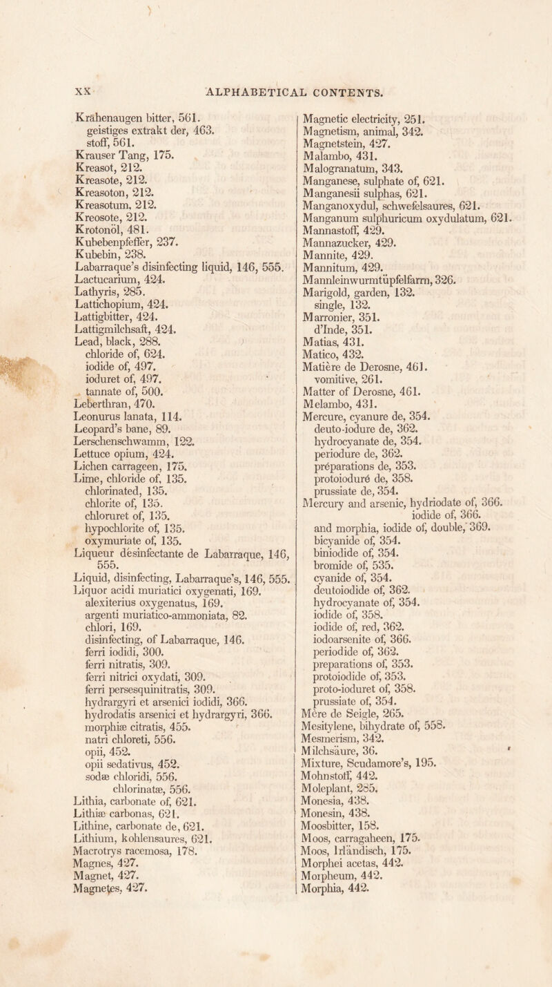 Krahenaugen bitter, 561. geistiges extrakt der, 463. stoff, 561. Krauser Tang, 175. Kreasot, 212. Kreasote, 212. Kreasoton, 212. Kreasotum, 212. Kreosote, 212. Krotonbl, 481. Kubebenpfefler, 237. Kubebin, 238. Labarraque’s disinfecting liquid, 146, 555. Lactucarium, 424. Lathyris, 285. Lattichopium, 424. Lattigbitter, 424. Lattigmilchsaft, 424. Lead, black, 288. chloride of, 624. iodide of, 497. ioduret of, 497. tannate of, 500. Leberthran, 470. Leonurus lanata, 114. Leopard’s bane, 89. Lerschenschwamm, 122. Lettuce opium, 424. Lichen carrageen, 175. Lime, chloride of, 135. chlorinated, 135. chlorite of, 135. chloruret of, 135. hypochlorite of 135. oxymuriate of, 135. Liqueur desinfectante de Labarraque, 146, 555. Liquid, disinfecting, Labarraque’s, 146, 555. Liquor acidi muriatici oxygenati, 169. alexiterius oxygenatus, 169. argenti muriatico-ammoniata, 82. chlori, 169. disinfecting, of Labarraque, 146. ferri iodidi, 300. ferri nitratis, 309. ferri nitrici oxydati, 309. ferri persesquinitratis, 309. hydrargyri et arsenici iodidi, 366. hydrodatis arsenici et hydrargyri, 366. morphiae citratis, 455. natri chloreti, 556. opii, 452. opii sedativus, 452. sodae chloridi, 556. chlorinatae, 556. Lithia, carbonate of, 621. Lithise carbonas, 621. Lithine, carbonate de,621. Lithium, kohlensaures, 621. Macrotrys racemosa, 178. Magnes, 427. Magnet, 427. Magnets, 427. Magnetic electricity, 251. Magnetism, animal, 342. Magnetstein, 427. Malambo, 431. Malogranatum, 343. Manganese, sulphate of, 621. Manganesii sulphas, 621. Manganoxydul, schwefelsaures, 621. Manganum sulphuricum oxydulatum, 621. Mannastoff, 429. Mannazucker, 429. Mannite, 429. Mannitum, 429. Mannleinwurmtupfelfarm, 326. Marigold, garden, 132. single, 132. Marronier, 351. d’Inde, 351. Matias, 431. Matico, 432. Matiere de Derosne, 461. vomitive, 261. Matter of Derosne, 461. Melambo, 431. Mercure, cyanure de, 354. deuto-iodure de, 362. hydrocyanate de, 354. periodure de, 362. preparations de, 353. protoiodurb de, 358. prussiate de, 354. Mercury and arsenic, hydriodate of, 366. iodide of, 366. and morphia, iodide of, double, 369. bicyanide of, 354. biniodide of, 354. bromide of, 535. cyanide of, 354. deutoiodide of, 362. hydrocyanate of, 354. iodide of, 358. iodide of, red, 362. iodoarsenite of, 366. period ide of, 362. preparations of, 353. protoiodide of, 353. proto-ioduret of, 358. prussiate of, 354. Mere de Seigle, 265. Mesitylene, bihydrate of, 558. Mesmerism, 342. M ilchs'aure, 36. ' Mixture, Scudamore’s, 195. Mohnstotf, 442. Moleplant, 285. Monesia, 438. Monesin, 438. Moosbitter, 158. Moos, carragaheen, 175. Moos, lrlandisch, 175. Morphei acetas, 442. Morpheum, 442. Morphia, 442.