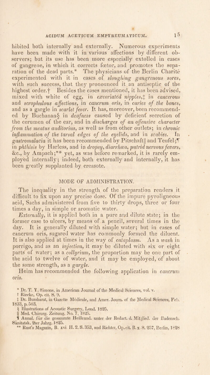 hibited both internally and externally. Numerous experiments have been made with it in various affections by different ob- servers; but its use has been more especially extolled in cases of gangrene, in which it corrects foetor, and promotes the sepa- ration of the dead parts.* * * § The physicians of the Berlin Charite experimented with it in cases of sloughing gangrenous sores, with such success, that they pronounced it an antiseptic of the highest order.f Besides the cases mentioned, it has been advised, mixed with white of egg, in excoriated nipples,f in cancerous and scrophulous affections, in cancrum oris, in caries of the hones, and as a gargle in scarlet fever. It has, moreover, been recommend- ed by Buchanan§ in deafness caused by deficient’ secretion of the cerumen of the ear, and in discharges of an offensive character from the meatus auditorius, as well as from other outlets; in chronic inflammation of the tarsal edges of the eyelids, and in scabies. In gastromalacia it has been recommended by Pitschaft|j and Teufel jT in phthisis by Harless, and in dropsy, diarrhoea, putrid nervous fevers, &c., by Ampach;** yet, as was before remarked, it is rarely em- ployed internally; indeed, both externally and internally, it has been greatly supplanted by creasote. MODE OF ADMINISTRATION. The inequality in the strength of the preparation renders it difficult to fix upon any precise dose. Of the impure pyroligneous acid, Sachs administered from five to thirty drops, three or four times a day, in simple or aromatic water. Externally, it is applied both in a pure and dilute state; in the former case to ulcers, by means of a pencil, several times in the day. It is generally diluted with simple water; but in cases of cancrum oris, sugared water has commonly formed the diluent. It is also applied at times in the way of cataplasm. As a wash in porrigo, and as an injection, it may be diluted with six or eight parts' of water; as a collyrium, the proportion may be one part of the acid to twelve of water, and it may be employed, of about the same strength, as a gargle. Heim has recommended the following application in cancrum oris. * Dr. T. V . Simons, in American Journal of the Medical Sciences, vol. v. t Riecke, Op. cit. S. (J. t Dr. Bursharat, in Gazette Medicale, and Amer. Journ. of the Medical Sciences, Feb. 1833, p. 503. § Illustrations of Acoustic Surgery, Lond. 1825. || Med. Chirurg. Zeitung, No. 7, 1825. I Annal. fur die gesammte Heilkund. unter der Redact, d. Mitglied. der Badensch. Sanitatsk. 2ter Jahrg. 1825. ** Rust’s Magazin, B. xvi H. 2. S. 353, and Richter, Op. cit. B.x. S. 257, Berlin, 1828