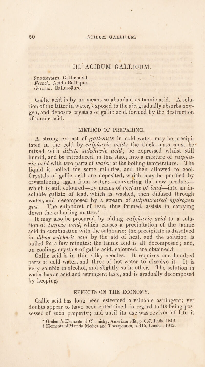 ( III. ACIDUM GALLICUM. Synonymes. Gallic acid. French. Acide Gallique. German. Gallussatire. Gallic acid is by no means so abundant as tannic acid. A solu- tion of the latter in water, exposed to the air, gradually absorbs oxy- gen, and deposits crystals of gallic acid, formed by the destruction of tannic acid. METHOD OF PREPARING. A strong extract of gall-nuts in cold water may be precipi- tated in the cold by sulphuric acid: the thick mass must be' mixed with dilute sulphuric acid; be expressed whilst still humid, and be introduced, in this state, into a mixture of sulphu- ric acid with two parts of water at the boiling temperature. The liquid is boiled for some minutes, and then allowed to cool. Crystals of gallic acid are deposited, which may be purified by crystallizing again from water;—-converting the new product— which is still coloured—by means of acetate of lead—mto an in- soluble gallate of lead, which is washed, then diffused through water, and decomposed by a stream of sulphuretted hydrogen gas. The sulphuret of 'lead, thus formed, assists in carrying down the colouring matter.* It may also be procured by adding sulphuric acid to a solu- tion of tannic acid, which causes a precipitation of the tannic acid in combination with the sulphuric: the precipitate is dissolved in dilute sulphuric acid by the aid of heat, and the solution is boiled for a few minutes; the tannic acid is all decomposed; and, on cooling, crystals of gallic acid, coloured, are obtained.! Gallic acid is in thin silky needles. It requires one hundred parts of cold water, and three of hot water to dissolve it. It is very soluble in alcohol, and slightly so in ether. The solution in water has an acid and astringent taste, and is gradually decomposed by keeping. EFFECTS ON THE ECONOMY. Gallic acid has long been esteemed a valuable astringent; yet doubts appear to have been entertained in regard to its being pos- sessed of such property; and until its use was revived of late it * Graham’s Elements of Chemistry, American edit., p. 637, Phila. 1843. 1 Elements of Materia Medica and Therapeutics, p. 415, London, 1845.