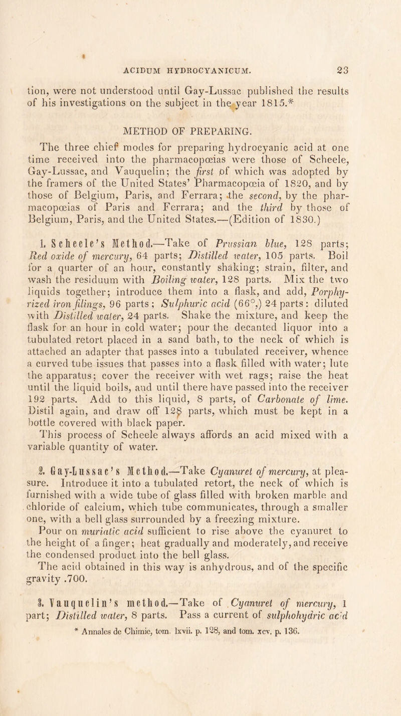 tion, were not understood until Gay-Lussac published the results of his investigations on the subject in the year 1815.* METHOD OF PREPARING. The three chief modes for preparing hydrocyanic acid at one time received into the pharmacopoeias were those of Scheele, Gay-Lussac, and Vauquelin; the first pf which was adopted by the framers of the United States’ Pharmacopoeia of 1820, and by those of Belgium, Paris, and Ferrara; .the second, by the phar- macopoeias of Paris and Ferrara; and the third by those of Belgium, Paris, and the United States.—(Edition of 1830.) 1. Schecle’s Method.—Take of Prussian blue, 128 parts; Red oxide of mercury, 64 parts; Distilled water, 105 parts. Boil for a quarter of an hour, constantly shaking; strain, filter, and wash the residuum with Boiling water, 128 parts. Mix the two liquids together; introduce them into a flask, and add, Porphy- rized iron filings. 96 parts ; Sulphuric acid (66°,) 24 parts: diluted with Distilled water, 24 parts. Shake the mixture, and keep the flask for an hour in cold water; pour the decanted liquor into a tubulated retort placed in a sand bath, to the neck of which is attached an adapter that passes into a tubulated receiver, whence a curved tube issues that passes into a flask filled with water; lute the apparatus; cover the receiver with wet rags; raise the heat until the liquid boils, and until there have passed into the receiver 192 parts. Add to this liquid, 8 parts, of Carbonate of lime. Distil again, and draw off 12£ parts, which must be kept in a bottle covered wTith black paper. This process of Scheele always affords an acid mixed with a variable quantity of water. 2. 6 ay-L U S S a C’S M c th 0 d.—Take Cyanuret of mercury, at plea- sure. Introduce it into a tubulated retort, the neck of which is furnished with a wide tube of glass filled with broken marble and chloride of calcium, which tube communicates, through a smaller one, with a bell glass surrounded by a freezing mixture. Pour on muriatic acid sufficient to rise above the cyanuret to the height of a finger; heat gradually and moderately,and receive the condensed product into the bell glass. The acid obtained in this way is anhydrous, and of the specific gravity .700. I Vauquelin’S method.—Take of Cyanuret of mercury, l part; Distilled water, 8 parts. Pass a current of sulphohydric acid * Annales de Chimie, tom. lxvii. p. 128, and tom. xcv. p. 136.