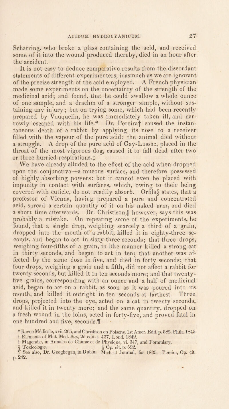 Scharring, who broke a glass containing the acid, and received some of it into the wound produced thereby, died in an hour after the accident. It is not easy to deduce comparative results from the discordant statements of different experimenters, inasmuch as we are ignorant of the precise strength of the acid employed. A French physician made some experiments on the uncertainty of the strength of the medicinal acid; and found, that he could swallow a whole ounce of one sample, and a drachm of a stronger sample, without sus- taining any injury; but on trying some, which had been recently prepared lay Vauquelin, he was immediately taken ill, and nar- rowly escaped with his life.* Dr. Pereiraf caused the instan- taneous death of a rabbit by applying its nose to a receiver filled wdth the vapour of the pure acid: the animal died without a struggle. A drop of the pure acid of Gay-Lussac, placed in the throat of the most vigorous dog, caused it to fall dead after two or three hurried respirations.^: We have already alluded to the effect of the acid when dropped upon the conjunctiva—a mucous surface, and therefore possessed of highly absorbing powers: but it cannot even be placed with impunity in contact with surfaces, which, owing to their being covered with cuticle, do not readily absorb. Orfiia§ states, that a professor of Vienna, having prepared a pure and concentrated acid, spread a certain quantity of it on his naked arm, and died a short time afterwards. Dr. Christison,|| however, says this was probably a mistake. On repeating some of the experiments, he found, that a single drop, weighing scarcely a third of a grain, dropped into the mouth of a rabbit, killed it in eighty-three se- conds, and began to act in sixty-three seconds; that three drops, weighing four-fifths of a grain, in like manner killed a strong cat in thirty seconds, and began to act in ten; that another was af- fected by the same dose in five, and died in forty seconds; that four drops, weighing a grain and a fifth, did not affect a rabbit for twmnty seconds, but killed it in ten seconds more; and that twenty- five grains, corresponding with an ounce and a half of medicinal acid, began to act on a rabbit, as soon as it was poured into its mouth, and killed it outright in ten seconds at farthest. Three drops, projected into the eye, acted on a cat in twenty seconds, and killed it in twmnty more; and the same quantity, dropped on a fresh wound in the loins, acted in forty-five, and proved fatal in one hundred and five, seconds.^ * Revue Medicale, xvii. 265, and Christison on Poisons, 1st Amer. Edit. p. 582. Phila. 1845 t Elements of Mat. Med. &c., 2d edit. i. 437, Lond. 1842. X Magendie, in Annales de Chimieet de Physique, vi. 347, and Formulary. § Toxicologie. \\ Op. cit. p. 592. IT See also, Dr. Geoghegan, in Dublin Medical Journal, for 1835. Pereira, Op. cit. p. 242.