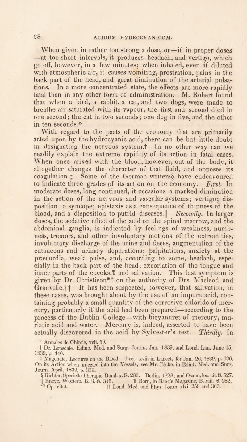 When given in rather too strong a dose, or—if in proper doses —at too short intervals, it produces headach, and vertigo, which go off, however, in a few minutes; when inhaled, even if diluted with atmospheric air, it causes vomiting, prostration, pains in the back part of the head, and great diminution of the arterial pulsa- tions. In a more concentrated state, the effects are more rapidly fatal than in any other form of administration. M. Robert found that when a bird, a rabbit, a cat, and two dogs, were made to breathe air saturated with its vapour, the first and second died in one second; the cat in two seconds; one dog in five, and the other in ten seconds.* With regard to the parts of the economy that are primarily acted upon by the hydrocyanic acid, there can be but little doubt in designating the nervous system.! In no other way can we readily explain the extreme rapidity of its action in fatal cases. When once mixed with the blood, however, out of the body, it altogether changes the character of that fluid, and opposes its coagulation.:}: Some of the German writers§ have endeavoured to indicate three grades of its action on the economy. First. In moderate doses, long continued, it occasions a marked diminution in the action of the nervous and vascular systems; vertigo; dis- position to syncope; epistaxis as a consequence of thinness of the blood, and a disposition to putrid diseases. || Secondly. In larger doses, the sedative effect of the acid on the spinal marrow, and the abdominal ganglia, is indicated by feelings of weakness, numb- ness, tremors, and other involuntary motions of the extremities, involuntary discharge of the urine and faeces, augmentation of the cutaneous and urinary depurations; palpitations, anxiety at the praecordia, weak pulse, and, according to some, headach, espe- cially in the back part of the head; excoriation of the tongue and inner parts of the cheeks,'X and salivation. This last symptom is given by Dr. Christison** on the authority of Drs. Macleod and Granville.ff It has been suspected, however, that salivation, in these cases, was brought about by the use of an impure acid, con- taining probably a small quantity of the corrosive chloride of mer- cury, particularly if the acid had been prepared—according to the process of the Dublin College—with bicyanuret of mercury, mu- riatic acid and water. Mercury is, indeed, asserted to have been actually discovered in the acid by Sylvester’s test. Thirdly. In * Annates de Chiraie, xcii. 59. t Dr. Lonsdale, Edinb. Med. and Surg. Journ., Jan. 1839, and Lond. Lan. June 15, 1839, p. 440. t Magendie, Lectures on the Blood. Lect. xvii. in Lancet, for Jan. 26, 1839, p. C36. On its Action when injected into the Vessels, see Mr. Blake, in Edinb. Med. and Surg. Journ. April, 1839, p. 339. § Richter, Specielle Therapie, Band. x. S. 280. Berlin, 1828; and Osann, loc. cit. S. 527. || Encyc. Worterb. B. ii. S. 315. II Born, in Rust’s Magazine, B. xiii. S. 282. ** Op citat. ft Lond. Med. and Bhys. Journ. xlvi 359 and 363.