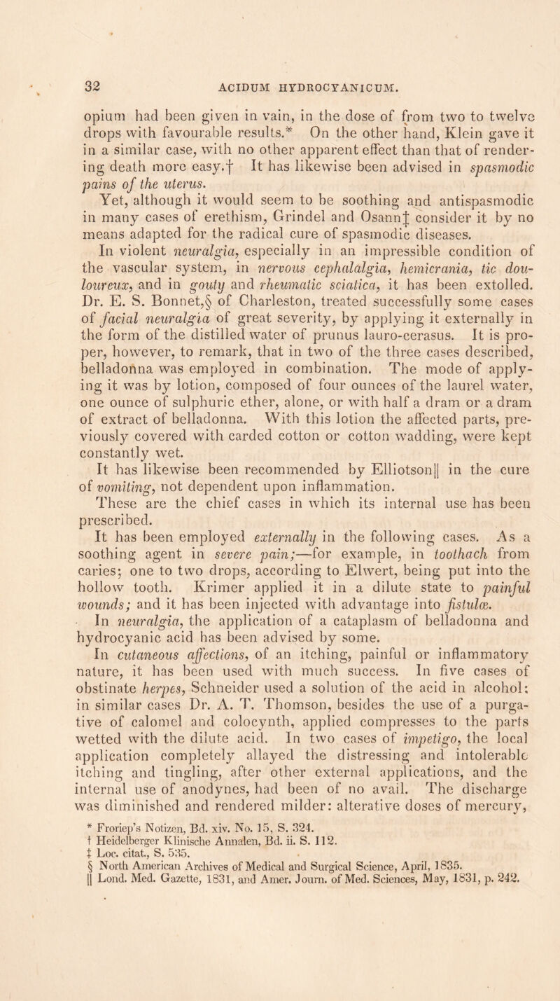 opium had been given in vain, in the dose of from two to twelve drops with favourable results.* On the other hand, Klein gave it in a similar case, with no other apparent effect than that of render- ing death more easy.f It has likewise been advised in spasmodic pains of the uterus. Yet, although it would seem to be soothing and antispasmodic in many cases of erethism, Grindel and OsannJ consider it by no means adapted for the radical cure of spasmodic diseases. In violent neuralgia, especially in an impressible condition of the vascular system, in nervous cephalalgia, hemicrania, tic dou- loureux, and in gouty and rheumatic sciatica, it has been extolled. Dr. E. S. Bonnet,§ of Charleston, treated successfully some cases of facial neuralgia of great severity, by applying it externally in the form of the distilled water of prunus lauro-cerasus. It is pro- per, however, to remark, that in two of the three cases described, belladonna was employed in combination. The mode of apply- ing it was by lotion, composed of four ounces of the laurel water, one ounce of sulphuric ether, alone, or with half a dram or a dram of extract of belladonna. With this lotion the affected parts, pre- viously covered with carded cotton or cotton wadding, were kept constantly wet. It has likewise been recommended by Elliotson]| in the cure of vomiting, not dependent upon inflammation. These are the chief cases in which its internal use has been prescribed. It has been employed externally in the following cases. As a soothing agent in severe pain;—for example, in toothach from caries; one to two drops, according to Elwert, being put into the hollow tooth. Krimer applied it in a dilute state to painful wounds; and it has been injected with advantage into fistulce. In neuralgia, the application of a cataplasm of belladonna and hydrocyanic acid has been advised by some. In cutaneous affections, of an itching, painful or inflammatory nature, it has been used with much success. In five cases of obstinate herpes, Schneider used a solution of the acid in alcohol; in similar cases Dr. A. T. Thomson, besides the use of a purga- tive of calomel and colocynth, applied compresses to the parts wetted with the dilute acid. In two cases of impetigo, the local application completely allayed the distressing and intolerable itching and tingling, after other external applications, and the internal use of anodynes, had been of no avail. The discharge was diminished and rendered milder: alterative doses of mercury, * Froriep’s Notizen, Bd. xiv. No. 15, S. 324. t Heidelberger Klinische Annalen, Bd. ii. S. 112. t Loc. citat., S. 535. § North American Archives of Medical and Surgical Science, April, 1835. || Lond. Med. Gazette, 1831, and Amer. Journ. of Med. Sciences, May, 1831, p. 242.